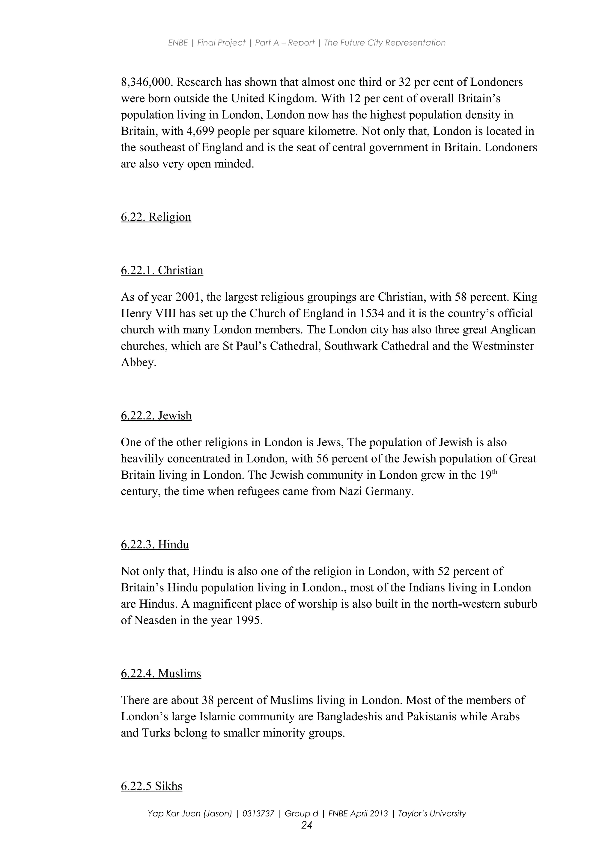 ENBE | Final Project | Part A – Report | The Future City Representation
8,346,000. Research has shown that almost one third or 32 per cent of Londoners
were born outside the United Kingdom. With 12 per cent of overall Britain’s
population living in London, London now has the highest population density in
Britain, with 4,699 people per square kilometre. Not only that, London is located in
the southeast of England and is the seat of central government in Britain. Londoners
are also very open minded.
6.22. Religion
6.22.1. Christian
As of year 2001, the largest religious groupings are Christian, with 58 percent. King
Henry VIII has set up the Church of England in 1534 and it is the country’s official
church with many London members. The London city has also three great Anglican
churches, which are St Paul’s Cathedral, Southwark Cathedral and the Westminster
Abbey.
6.22.2. Jewish
One of the other religions in London is Jews, The population of Jewish is also
heavilily concentrated in London, with 56 percent of the Jewish population of Great
Britain living in London. The Jewish community in London grew in the 19th
century, the time when refugees came from Nazi Germany.
6.22.3. Hindu
Not only that, Hindu is also one of the religion in London, with 52 percent of
Britain’s Hindu population living in London., most of the Indians living in London
are Hindus. A magnificent place of worship is also built in the north-western suburb
of Neasden in the year 1995.
6.22.4. Muslims
There are about 38 percent of Muslims living in London. Most of the members of
London’s large Islamic community are Bangladeshis and Pakistanis while Arabs
and Turks belong to smaller minority groups.
6.22.5 Sikhs
Yap Kar Juen (Jason) | 0313737 | Group d | FNBE April 2013 | Taylor’s University
24
 