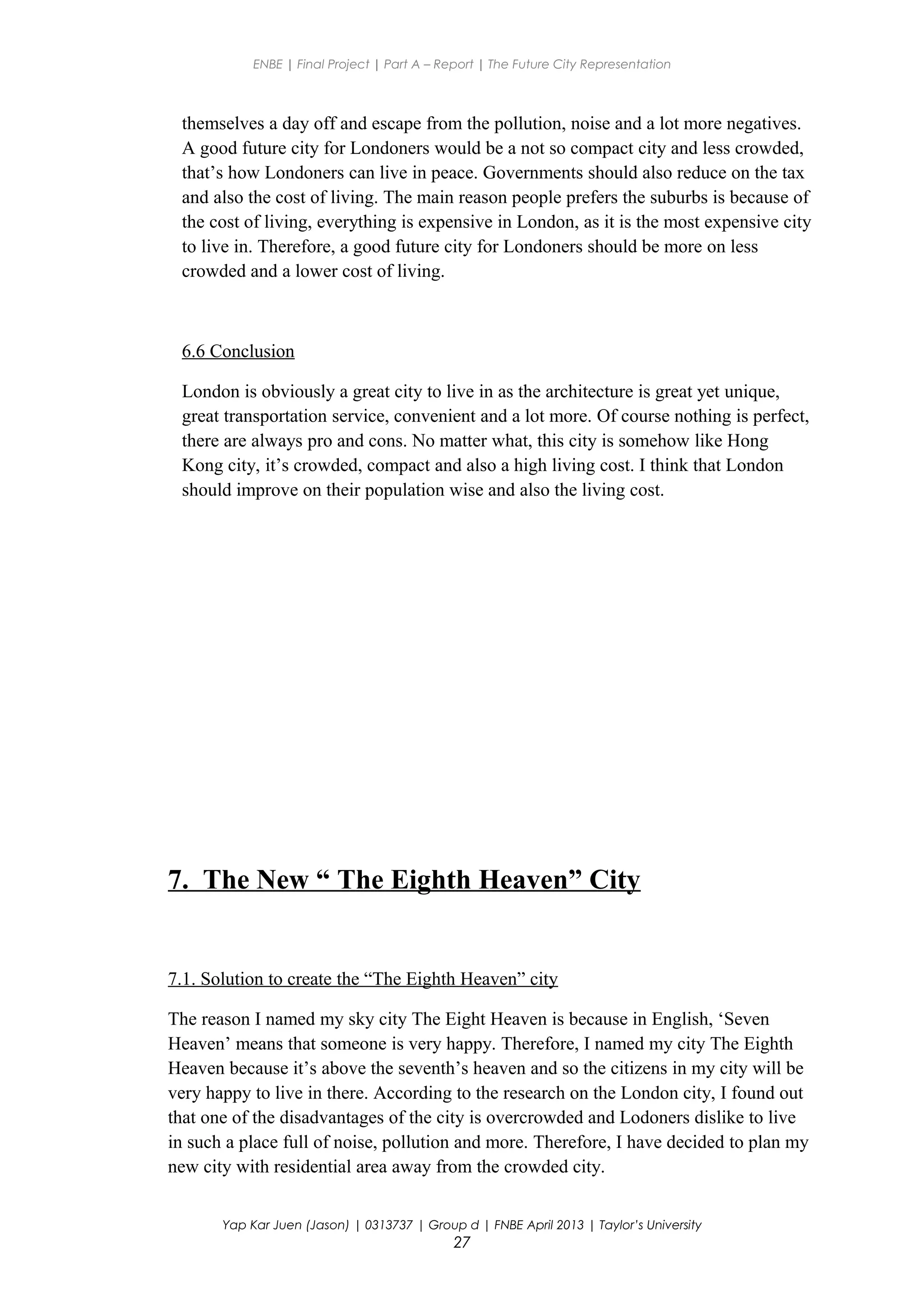 ENBE | Final Project | Part A – Report | The Future City Representation
themselves a day off and escape from the pollution, noise and a lot more negatives.
A good future city for Londoners would be a not so compact city and less crowded,
that’s how Londoners can live in peace. Governments should also reduce on the tax
and also the cost of living. The main reason people prefers the suburbs is because of
the cost of living, everything is expensive in London, as it is the most expensive city
to live in. Therefore, a good future city for Londoners should be more on less
crowded and a lower cost of living.
6.6 Conclusion
London is obviously a great city to live in as the architecture is great yet unique,
great transportation service, convenient and a lot more. Of course nothing is perfect,
there are always pro and cons. No matter what, this city is somehow like Hong
Kong city, it’s crowded, compact and also a high living cost. I think that London
should improve on their population wise and also the living cost.
7. The New “ The Eighth Heaven” City
7.1. Solution to create the “The Eighth Heaven” city
The reason I named my sky city The Eight Heaven is because in English, ‘Seven
Heaven’ means that someone is very happy. Therefore, I named my city The Eighth
Heaven because it’s above the seventh’s heaven and so the citizens in my city will be
very happy to live in there. According to the research on the London city, I found out
that one of the disadvantages of the city is overcrowded and Lodoners dislike to live
in such a place full of noise, pollution and more. Therefore, I have decided to plan my
new city with residential area away from the crowded city.
Yap Kar Juen (Jason) | 0313737 | Group d | FNBE April 2013 | Taylor’s University
27
 