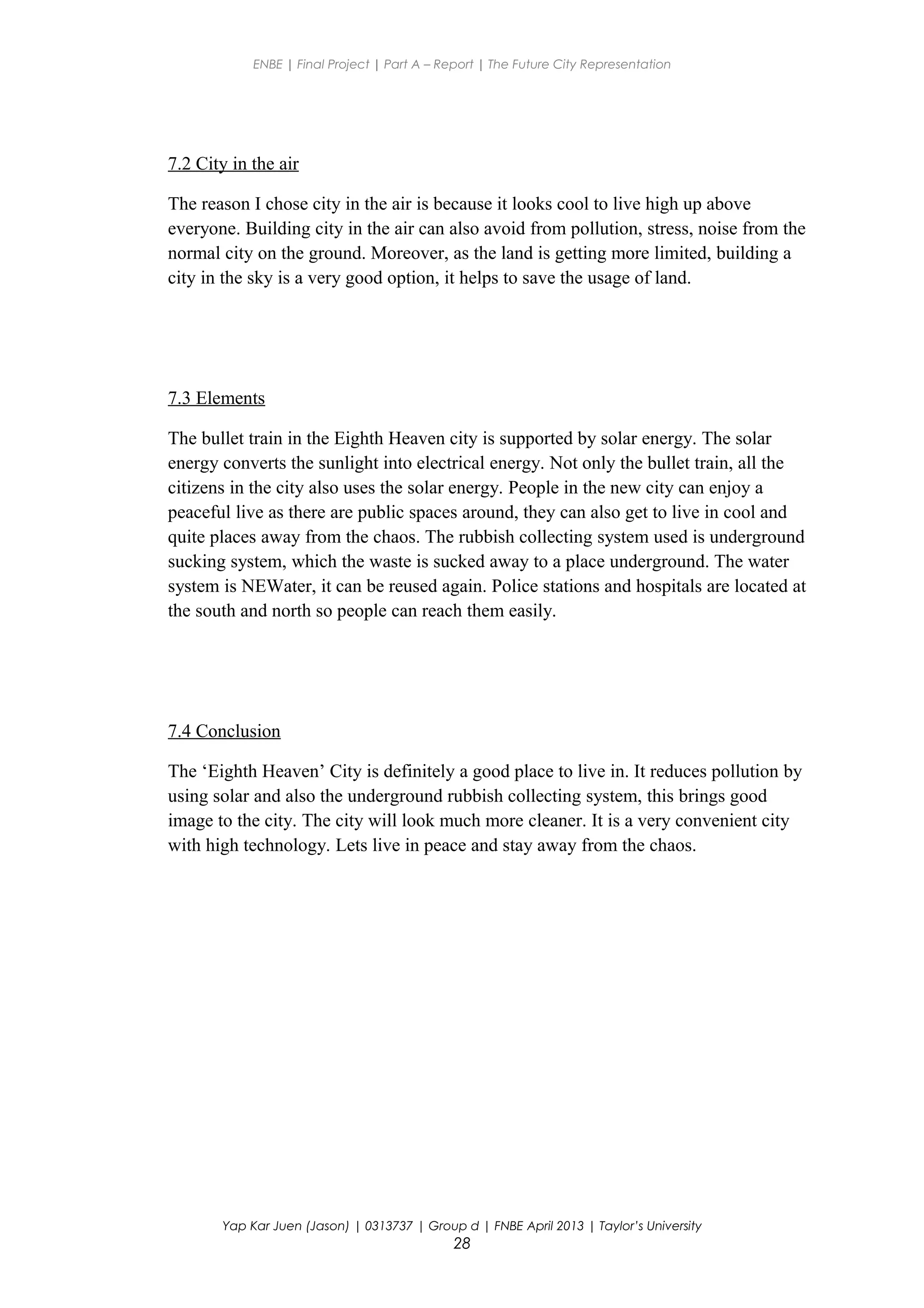 ENBE | Final Project | Part A – Report | The Future City Representation
7.2 City in the air
The reason I chose city in the air is because it looks cool to live high up above
everyone. Building city in the air can also avoid from pollution, stress, noise from the
normal city on the ground. Moreover, as the land is getting more limited, building a
city in the sky is a very good option, it helps to save the usage of land.
7.3 Elements
The bullet train in the Eighth Heaven city is supported by solar energy. The solar
energy converts the sunlight into electrical energy. Not only the bullet train, all the
citizens in the city also uses the solar energy. People in the new city can enjoy a
peaceful live as there are public spaces around, they can also get to live in cool and
quite places away from the chaos. The rubbish collecting system used is underground
sucking system, which the waste is sucked away to a place underground. The water
system is NEWater, it can be reused again. Police stations and hospitals are located at
the south and north so people can reach them easily.
7.4 Conclusion
The ‘Eighth Heaven’ City is definitely a good place to live in. It reduces pollution by
using solar and also the underground rubbish collecting system, this brings good
image to the city. The city will look much more cleaner. It is a very convenient city
with high technology. Lets live in peace and stay away from the chaos.
Yap Kar Juen (Jason) | 0313737 | Group d | FNBE April 2013 | Taylor’s University
28
 