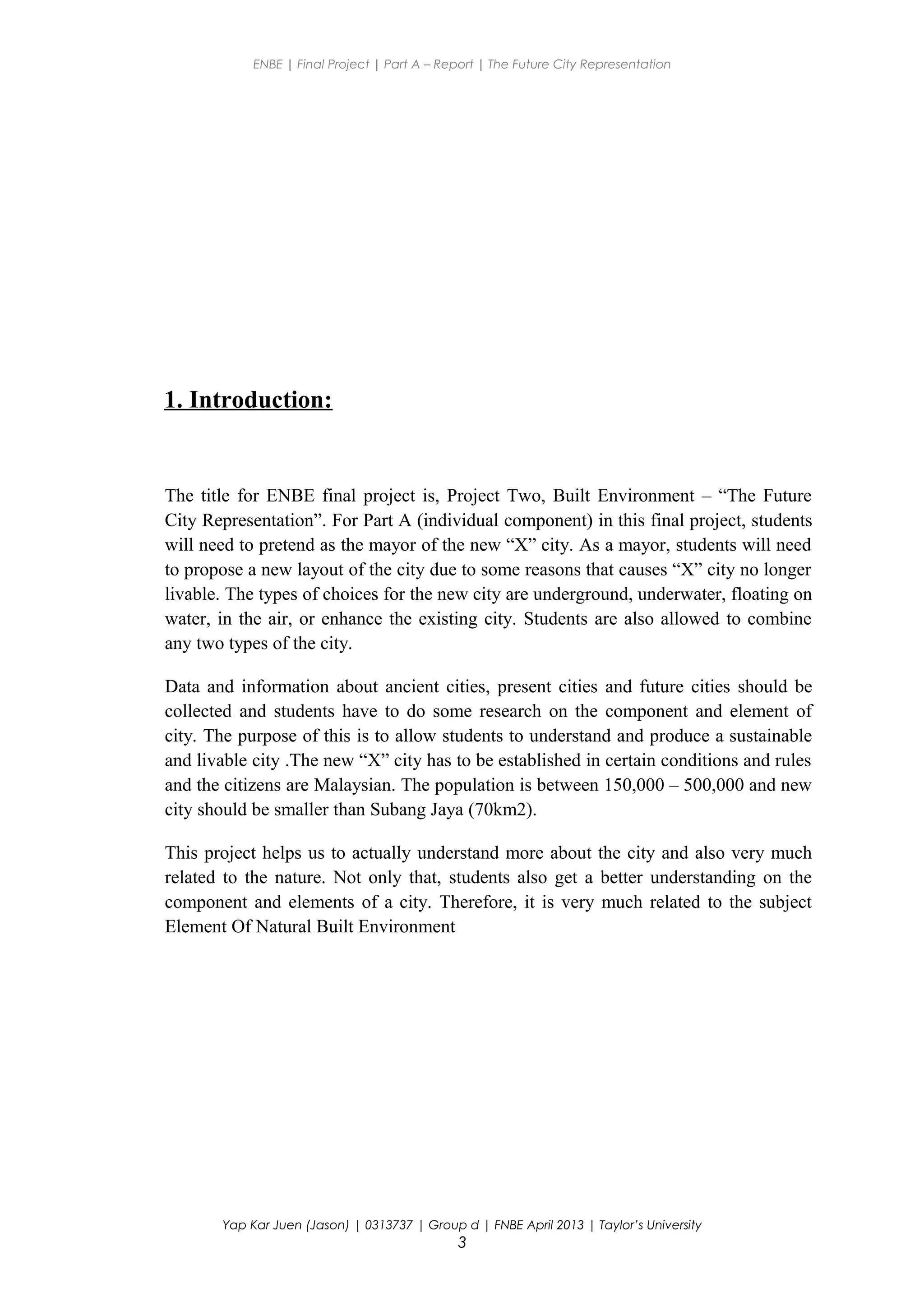 ENBE | Final Project | Part A – Report | The Future City Representation
1. Introduction:
The title for ENBE final project is, Project Two, Built Environment – “The Future
City Representation”. For Part A (individual component) in this final project, students
will need to pretend as the mayor of the new “X” city. As a mayor, students will need
to propose a new layout of the city due to some reasons that causes “X” city no longer
livable. The types of choices for the new city are underground, underwater, floating on
water, in the air, or enhance the existing city. Students are also allowed to combine
any two types of the city.
Data and information about ancient cities, present cities and future cities should be
collected and students have to do some research on the component and element of
city. The purpose of this is to allow students to understand and produce a sustainable
and livable city .The new “X” city has to be established in certain conditions and rules
and the citizens are Malaysian. The population is between 150,000 – 500,000 and new
city should be smaller than Subang Jaya (70km2).
This project helps us to actually understand more about the city and also very much
related to the nature. Not only that, students also get a better understanding on the
component and elements of a city. Therefore, it is very much related to the subject
Element Of Natural Built Environment
Yap Kar Juen (Jason) | 0313737 | Group d | FNBE April 2013 | Taylor’s University
3
 