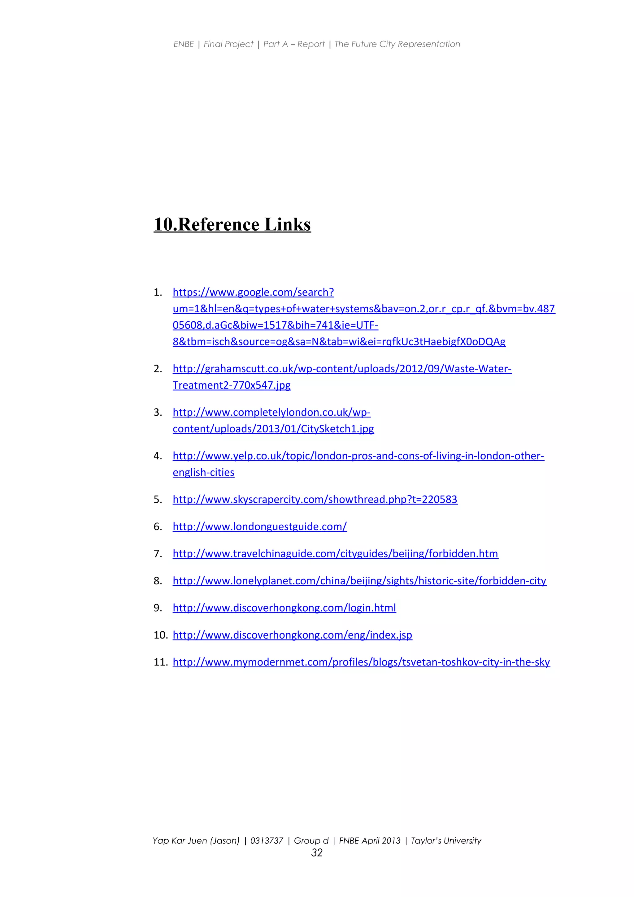 ENBE | Final Project | Part A – Report | The Future City Representation
10.Reference Links
1. https://www.google.com/search?
um=1&hl=en&q=types+of+water+systems&bav=on.2,or.r_cp.r_qf.&bvm=bv.487
05608,d.aGc&biw=1517&bih=741&ie=UTF-
8&tbm=isch&source=og&sa=N&tab=wi&ei=rqfkUc3tHaebigfX0oDQAg
2. http://grahamscutt.co.uk/wp-content/uploads/2012/09/Waste-Water-
Treatment2-770x547.jpg
3. http://www.completelylondon.co.uk/wp-
content/uploads/2013/01/CitySketch1.jpg
4. http://www.yelp.co.uk/topic/london-pros-and-cons-of-living-in-london-other-
english-cities
5. http://www.skyscrapercity.com/showthread.php?t=220583
6. http://www.londonguestguide.com/
7. http://www.travelchinaguide.com/cityguides/beijing/forbidden.htm
8. http://www.lonelyplanet.com/china/beijing/sights/historic-site/forbidden-city
9. http://www.discoverhongkong.com/login.html
10. http://www.discoverhongkong.com/eng/index.jsp
11. http://www.mymodernmet.com/profiles/blogs/tsvetan-toshkov-city-in-the-sky
Yap Kar Juen (Jason) | 0313737 | Group d | FNBE April 2013 | Taylor’s University
32
 