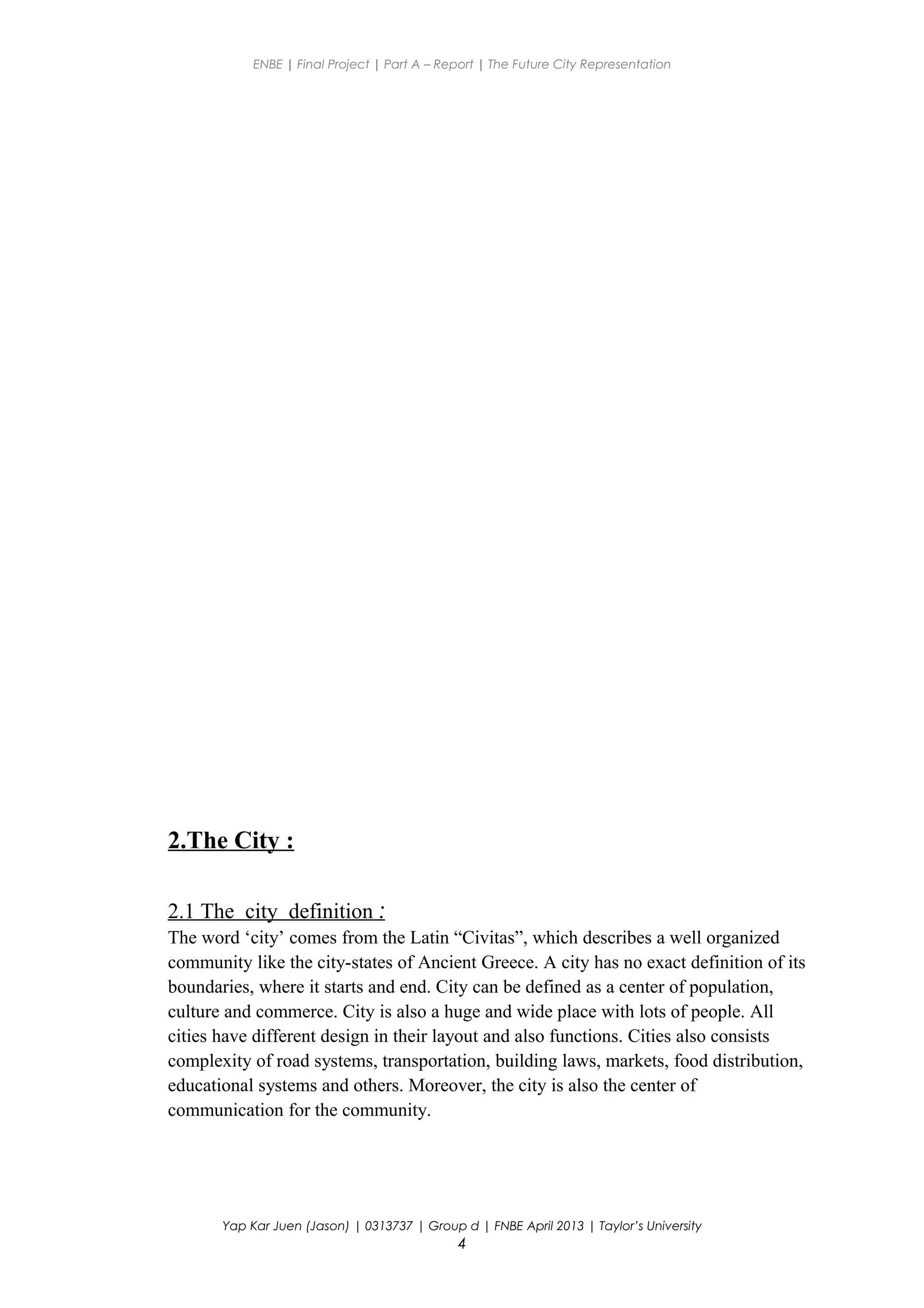 ENBE | Final Project | Part A – Report | The Future City Representation
2.The City :
2.1 The city definition :
The word ‘city’ comes from the Latin “Civitas”, which describes a well organized
community like the city-states of Ancient Greece. A city has no exact definition of its
boundaries, where it starts and end. City can be defined as a center of population,
culture and commerce. City is also a huge and wide place with lots of people. All
cities have different design in their layout and also functions. Cities also consists
complexity of road systems, transportation, building laws, markets, food distribution,
educational systems and others. Moreover, the city is also the center of
communication for the community.
Yap Kar Juen (Jason) | 0313737 | Group d | FNBE April 2013 | Taylor’s University
4
 