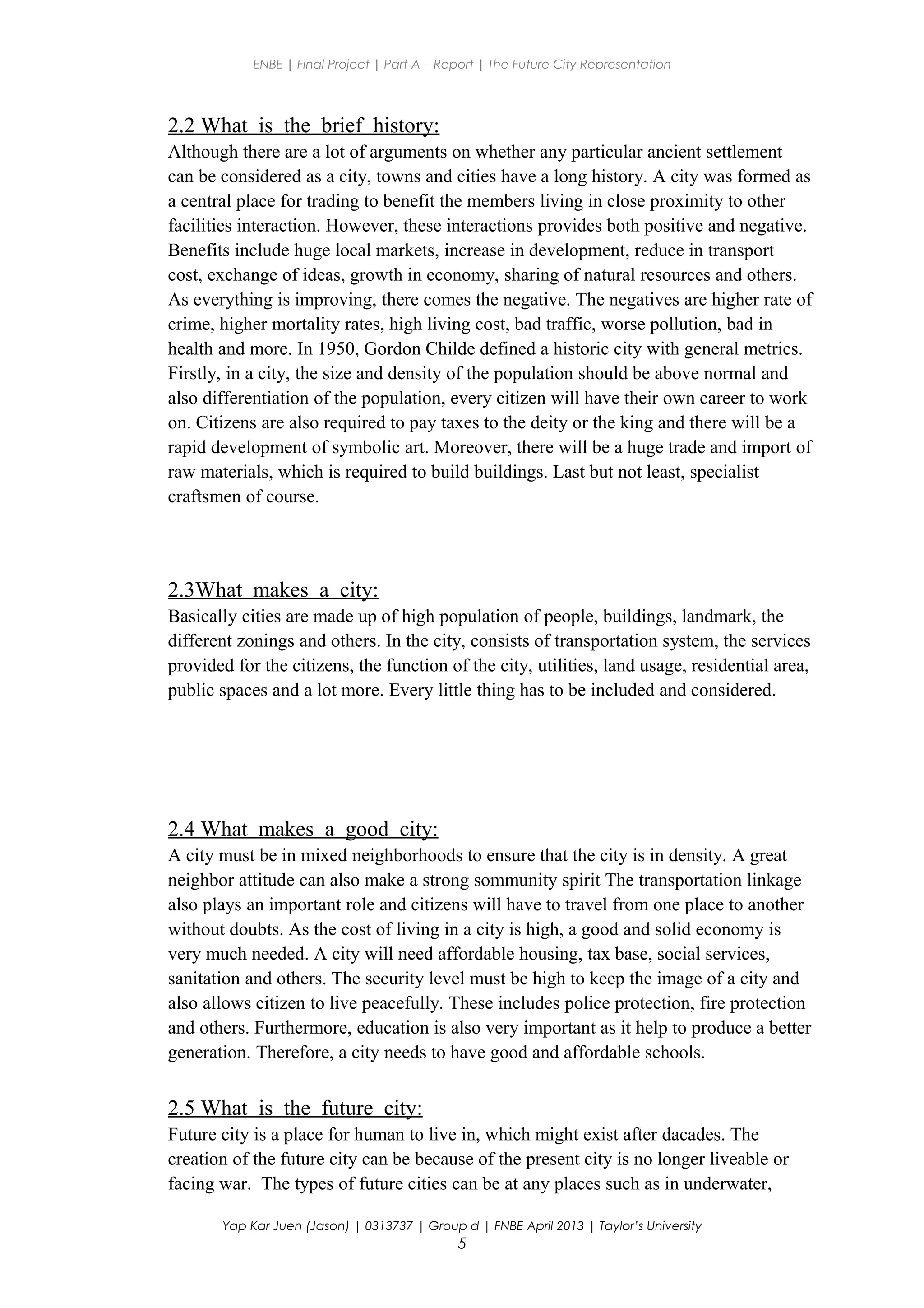 ENBE | Final Project | Part A – Report | The Future City Representation
2.2 What is the brief history:
Although there are a lot of arguments on whether any particular ancient settlement
can be considered as a city, towns and cities have a long history. A city was formed as
a central place for trading to benefit the members living in close proximity to other
facilities interaction. However, these interactions provides both positive and negative.
Benefits include huge local markets, increase in development, reduce in transport
cost, exchange of ideas, growth in economy, sharing of natural resources and others.
As everything is improving, there comes the negative. The negatives are higher rate of
crime, higher mortality rates, high living cost, bad traffic, worse pollution, bad in
health and more. In 1950, Gordon Childe defined a historic city with general metrics.
Firstly, in a city, the size and density of the population should be above normal and
also differentiation of the population, every citizen will have their own career to work
on. Citizens are also required to pay taxes to the deity or the king and there will be a
rapid development of symbolic art. Moreover, there will be a huge trade and import of
raw materials, which is required to build buildings. Last but not least, specialist
craftsmen of course.
2.3What makes a city:
Basically cities are made up of high population of people, buildings, landmark, the
different zonings and others. In the city, consists of transportation system, the services
provided for the citizens, the function of the city, utilities, land usage, residential area,
public spaces and a lot more. Every little thing has to be included and considered.
2.4 What makes a good city:
A city must be in mixed neighborhoods to ensure that the city is in density. A great
neighbor attitude can also make a strong sommunity spirit The transportation linkage
also plays an important role and citizens will have to travel from one place to another
without doubts. As the cost of living in a city is high, a good and solid economy is
very much needed. A city will need affordable housing, tax base, social services,
sanitation and others. The security level must be high to keep the image of a city and
also allows citizen to live peacefully. These includes police protection, fire protection
and others. Furthermore, education is also very important as it help to produce a better
generation. Therefore, a city needs to have good and affordable schools.
2.5 What is the future city:
Future city is a place for human to live in, which might exist after dacades. The
creation of the future city can be because of the present city is no longer liveable or
facing war. The types of future cities can be at any places such as in underwater,
Yap Kar Juen (Jason) | 0313737 | Group d | FNBE April 2013 | Taylor’s University
5
 
