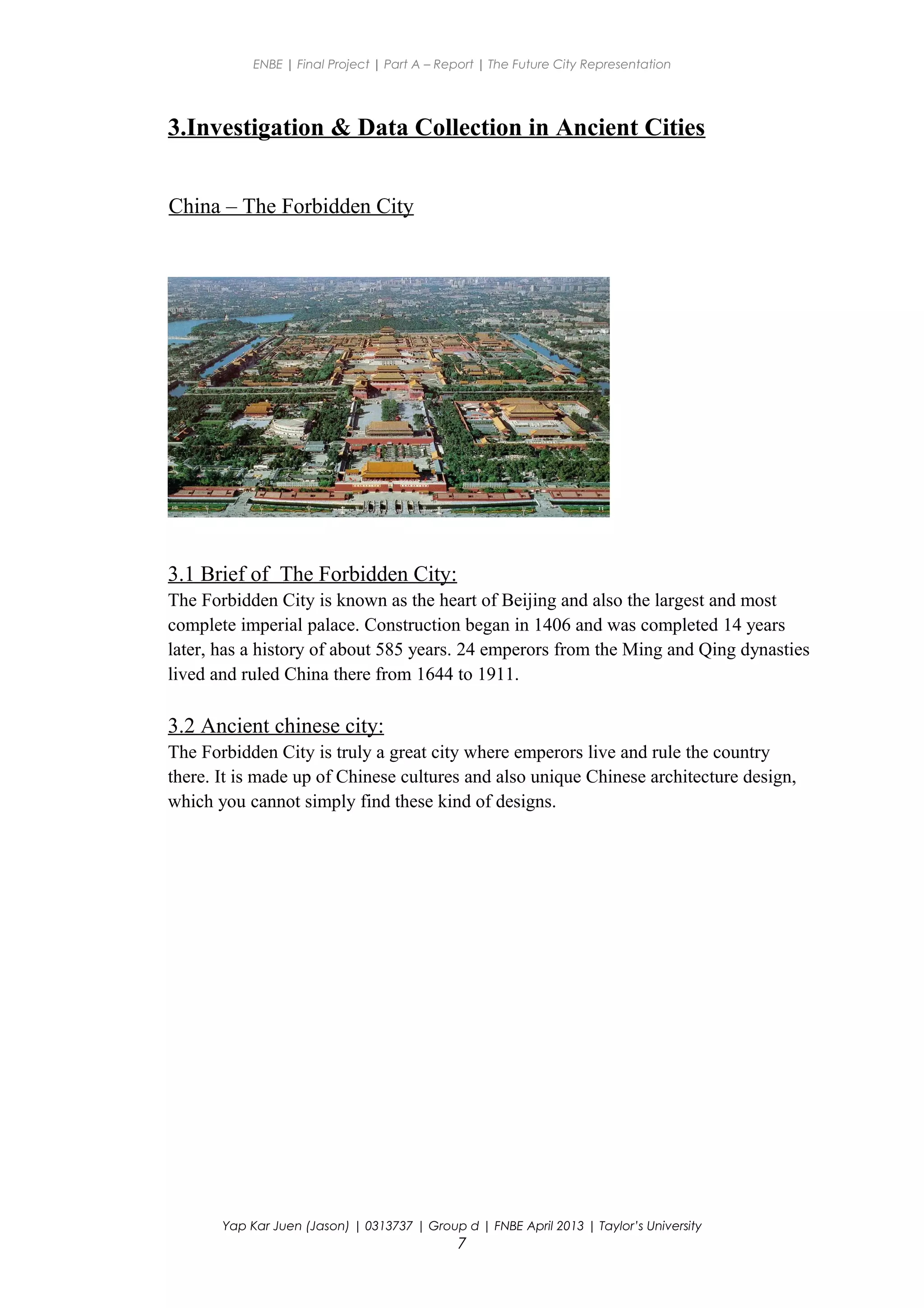 ENBE | Final Project | Part A – Report | The Future City Representation
3.Investigation & Data Collection in Ancient Cities
China – The Forbidden City
3.1 Brief of The Forbidden City:
The Forbidden City is known as the heart of Beijing and also the largest and most
complete imperial palace. Construction began in 1406 and was completed 14 years
later, has a history of about 585 years. 24 emperors from the Ming and Qing dynasties
lived and ruled China there from 1644 to 1911.
3.2 Ancient chinese city:
The Forbidden City is truly a great city where emperors live and rule the country
there. It is made up of Chinese cultures and also unique Chinese architecture design,
which you cannot simply find these kind of designs.
Yap Kar Juen (Jason) | 0313737 | Group d | FNBE April 2013 | Taylor’s University
7
 