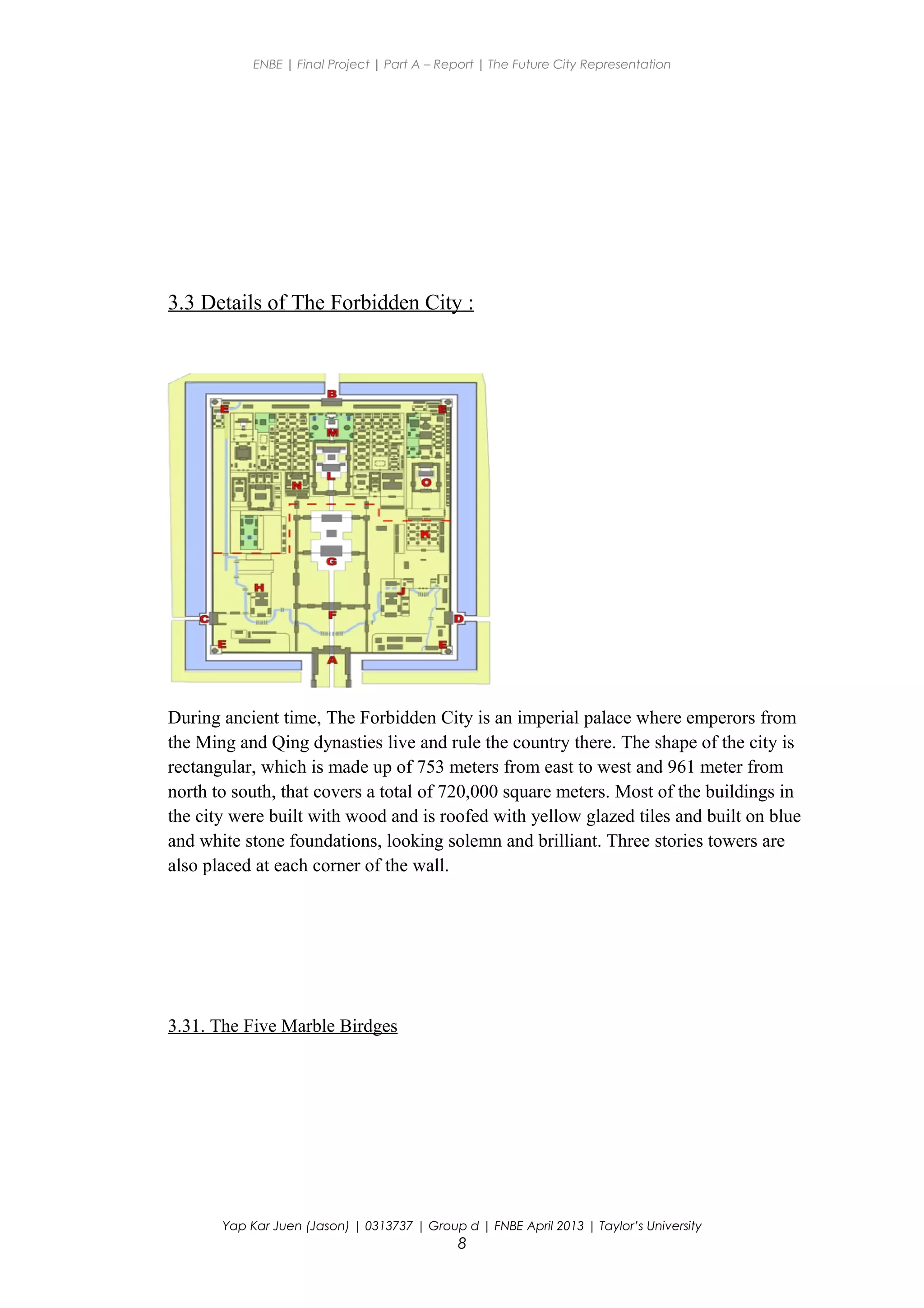 ENBE | Final Project | Part A – Report | The Future City Representation
3.3 Details of The Forbidden City :
During ancient time, The Forbidden City is an imperial palace where emperors from
the Ming and Qing dynasties live and rule the country there. The shape of the city is
rectangular, which is made up of 753 meters from east to west and 961 meter from
north to south, that covers a total of 720,000 square meters. Most of the buildings in
the city were built with wood and is roofed with yellow glazed tiles and built on blue
and white stone foundations, looking solemn and brilliant. Three stories towers are
also placed at each corner of the wall.
3.31. The Five Marble Birdges
Yap Kar Juen (Jason) | 0313737 | Group d | FNBE April 2013 | Taylor’s University
8
 