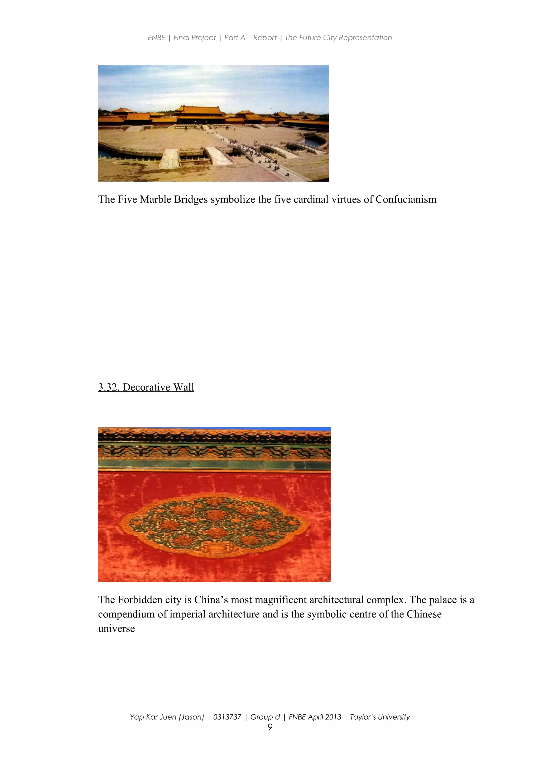ENBE | Final Project | Part A – Report | The Future City Representation
The Five Marble Bridges symbolize the five cardinal virtues of Confucianism
3.32. Decorative Wall
The Forbidden city is China’s most magnificent architectural complex. The palace is a
compendium of imperial architecture and is the symbolic centre of the Chinese
universe
Yap Kar Juen (Jason) | 0313737 | Group d | FNBE April 2013 | Taylor’s University
9
 