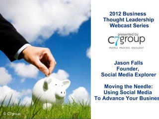 2012 Business  Thought Leadership Webcast Series presented by: Jason Falls Founder,  Social Media Explorer Moving the Needle: Using Social Media  To Advance Your Business © C7group 