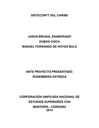 SISTECONTT DEL CARIBE 
JASON BRUNAL ENAMORADO 
DUBAN CHICA 
MANUEL FERNANDO DE HOYOS BULA 
ANTE PROYECTO PRESENTADO: 
ROSEMBERG ESTREDA 
CORPORACIÓN UNIFICADA NACIONAL DE 
ESTUDIOS SUPERIORES CUN 
MONTERÍA - CÓRDOBA 
2014 
 