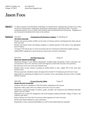 3208 W. Tambay Ave
Tampa, Fl 33611
813-368-8135
Jason.Foos1@gmail.com
Jason Foos
Objective To obtain a position in the Information Technology or Customer Service industries that will allow me to utilize
my proven communication, management, interpersonal communication, and technical skills. To provide
exceptional customer service to clients while working within a professional team environment. Adaptation to a
new, fast paced environment with a focus on the customer.
Experience 2014-2014 Transamerica Life Insurance Company St. Petersburg, FL
Life Claims Associate
Worked with grieving family members on the status of insurance policies and beginning the claims process
when necessary.
Worked with funeral homes and funding companies to expedite payment of life claims to the appropriate
person/company.
Averaged 35-40 calls per day in a team environment and was continuously monitored for quality assurance.
Upheld HIPPA regulations to ensure the privacy and security of sensitive information.
2010-2014 Wal-Mart Stores, Inc. Tampa, FL
Electronics Department Manager
Department Manager of nine different departments, including media and gaming, wireless, electronics, dot
com operations, site to store, stationary, books and magazines, and all other necessary store operations.
Ran the busiest service are in the entire Walmart store.
Handled yearly revenue volumes exceeding ten million dollars in sales, roughly 20% of the stores total
annual revenue.
Directly supervised, scheduled, trained, developed and evaluated 10-18 employees given the time of year.
Responsible for maintaining the highest level of customer service and training associates on how to handle
difficult customers.
2009-2009 Everest University Online Tampa, FL
Student Services Coordinator
Academic Advisor to a population of 200-250 students, depending on the semester.
Required to make contact with every student at least once every two weeks.
Maintained a running knowledge of student’s grades, strengths, and weaknesses and established individual
rapport with each student.
Responsible for accurate file management and record keeping including transcripts, change of majors, and
academic audit sheets.
Kept an attrition rate of less than 5% each term while employed at Everest University.
Worked with Student databases to query information.
Responsible to create customized spreadsheets in excel to track student behaviors and grade.
 