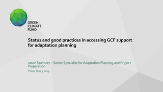 Status and good practices in accessing GCF support
for adaptation planning
Jason Spensley – Senior Specialist for Adaptation Planning and Project
Preparation
Friday, May 3, 2019
 