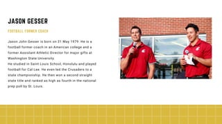 Jason John Gesser is born on 31 May 1979. He is a
football former coach in an American college and a
former Assistant Athletic Director for major gifts at
Washington State University.
He studied in Saint Louis School, Honolulu and played
football for Cal Lee. He even led the Crusaders to a
state championship. He then won a second straight
state title and ranked as high as fourth in the national
prep poll by St. Louis.
JASON GESSER
FOOTBALL FORMER COACH
 