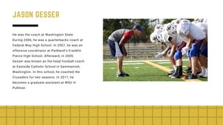JASON GESSER
He was the coach at Washington State.
During 2006, he was a quarterbacks coach at
Federal Way High School. In 2007, he was an
offensive coordinator at Parkland’s Franklin
Pierce High School. Afterward, in 2009,
Gesser was known as the head football coach
at Eastside Catholic School in Sammamish,
Washington. In this school, he coached the
Crusaders for two seasons. In 2011, he
becomes a graduate assistant at WSU in
Pullman.
 