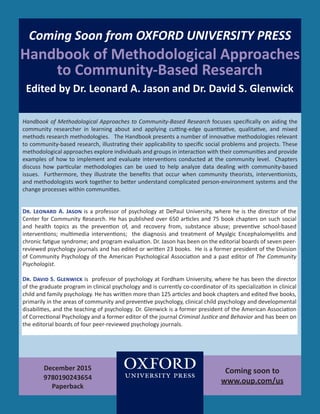 Coming Soon from OXFORD UNIVERSITY PRESS
Handbook of Methodological Approaches
to Community-Based Research
Edited by Dr. Leonard A. Jason and Dr. David S. Glenwick
Handbook of Methodological Approaches to Community-Based Research focuses specifically on aiding the
community researcher in learning about and applying cutting-edge quantitative, qualitative, and mixed
methods research methodologies. The Handbook presents a number of innovative methodologies relevant
to community-based research, illustrating their applicability to specific social problems and projects. These
methodological approaches explore individuals and groups in interaction with their communities and provide
examples of how to implement and evaluate interventions conducted at the community level. Chapters
discuss how particular methodologies can be used to help analyze data dealing with community-based
issues. Furthermore, they illustrate the benefits that occur when community theorists, interventionists,
and methodologists work together to better understand complicated person-environment systems and the
change processes within communities.
December 2015
9780190243654
Paperback
Dr. Leonard A. Jason is a professor of psychology at DePaul University, where he is the director of the
Center for Community Research. He has published over 650 articles and 75 book chapters on such social
and health topics as the prevention of, and recovery from, substance abuse; preventive school-based
interventions; multimedia interventions; the diagnosis and treatment of Myalgic Encephalomyelitis and
chronic fatigue syndrome; and program evaluation. Dr. Jason has been on the editorial boards of seven peer-
reviewed psychology journals and has edited or written 23 books. He is a former president of the Division
of Community Psychology of the American Psychological Association and a past editor of The Community
Psychologist.
Dr. David S. Glenwick is professor of psychology at Fordham University, where he has been the director
of the graduate program in clinical psychology and is currently co-coordinator of its specialization in clinical
child and family psychology. He has written more than 125 articles and book chapters and edited five books,
primarily in the areas of community and preventive psychology, clinical child psychology and developmental
disabilities, and the teaching of psychology. Dr. Glenwick is a former president of the American Association
of Correctional Psychology and a former editor of the journal Criminal Justice and Behavior and has been on
the editorial boards of four peer-reviewed psychology journals.
Coming soon to
www.oup.com/us
1
 