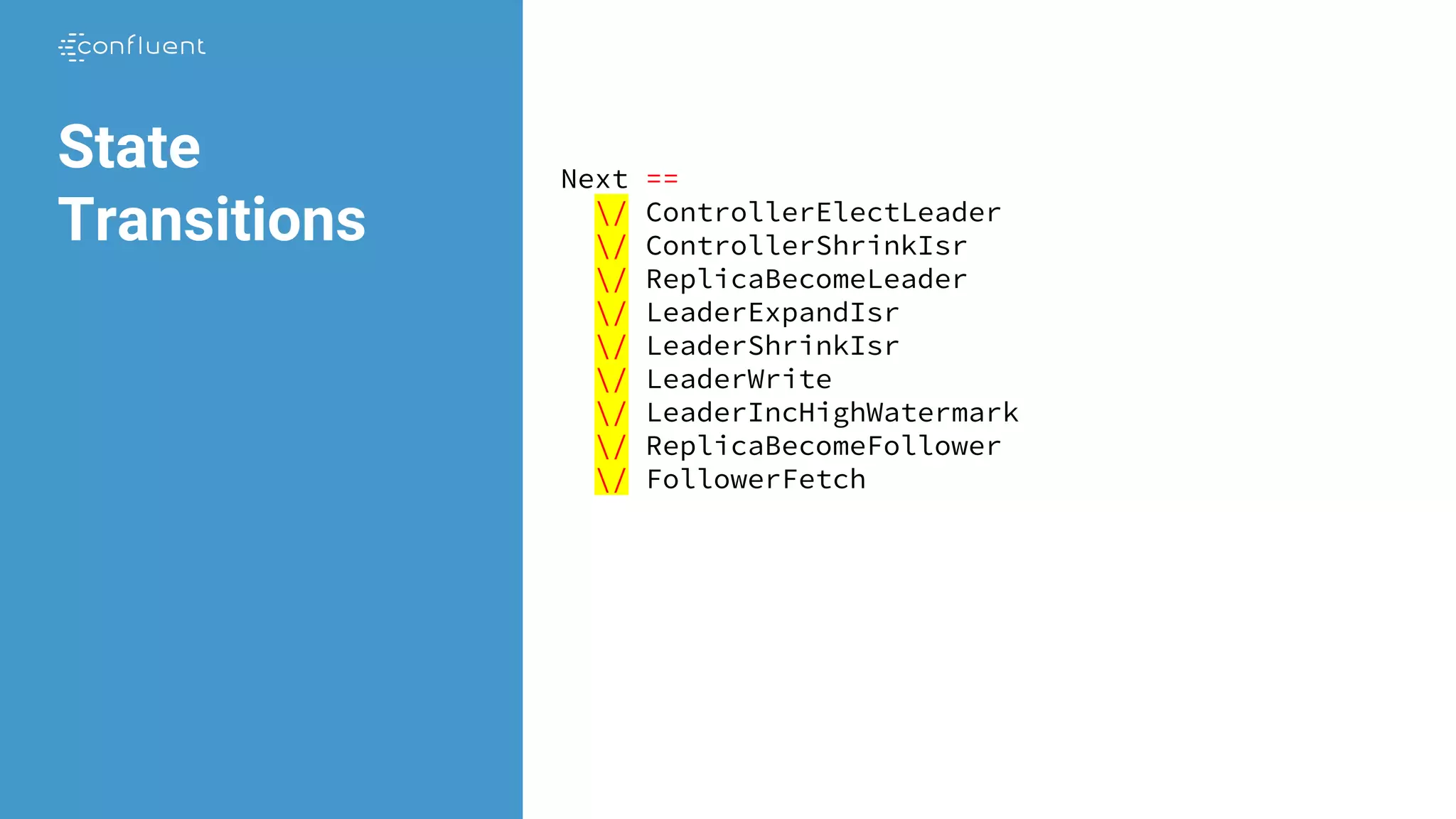 Next ==
/ ControllerElectLeader
/ ControllerShrinkIsr
/ ReplicaBecomeLeader
/ LeaderExpandIsr
/ LeaderShrinkIsr
/ LeaderWrite
/ LeaderIncHighWatermark
/ ReplicaBecomeFollower
/ FollowerFetch
State
Transitions
 