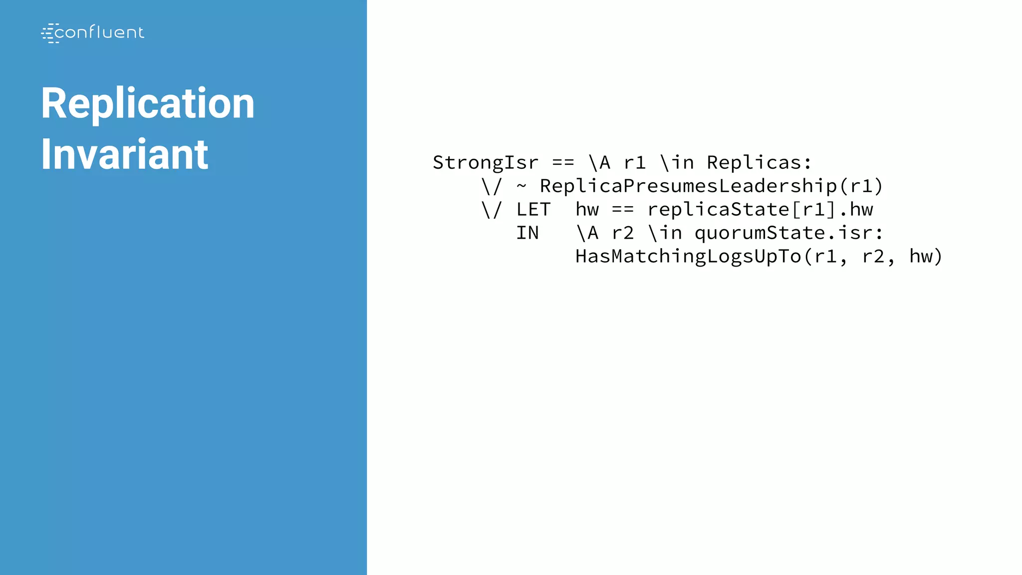 Replication
Invariant StrongIsr == A r1 in Replicas:
/ ~ ReplicaPresumesLeadership(r1)
/ LET hw == replicaState[r1].hw
IN A r2 in quorumState.isr:
HasMatchingLogsUpTo(r1, r2, hw)
 