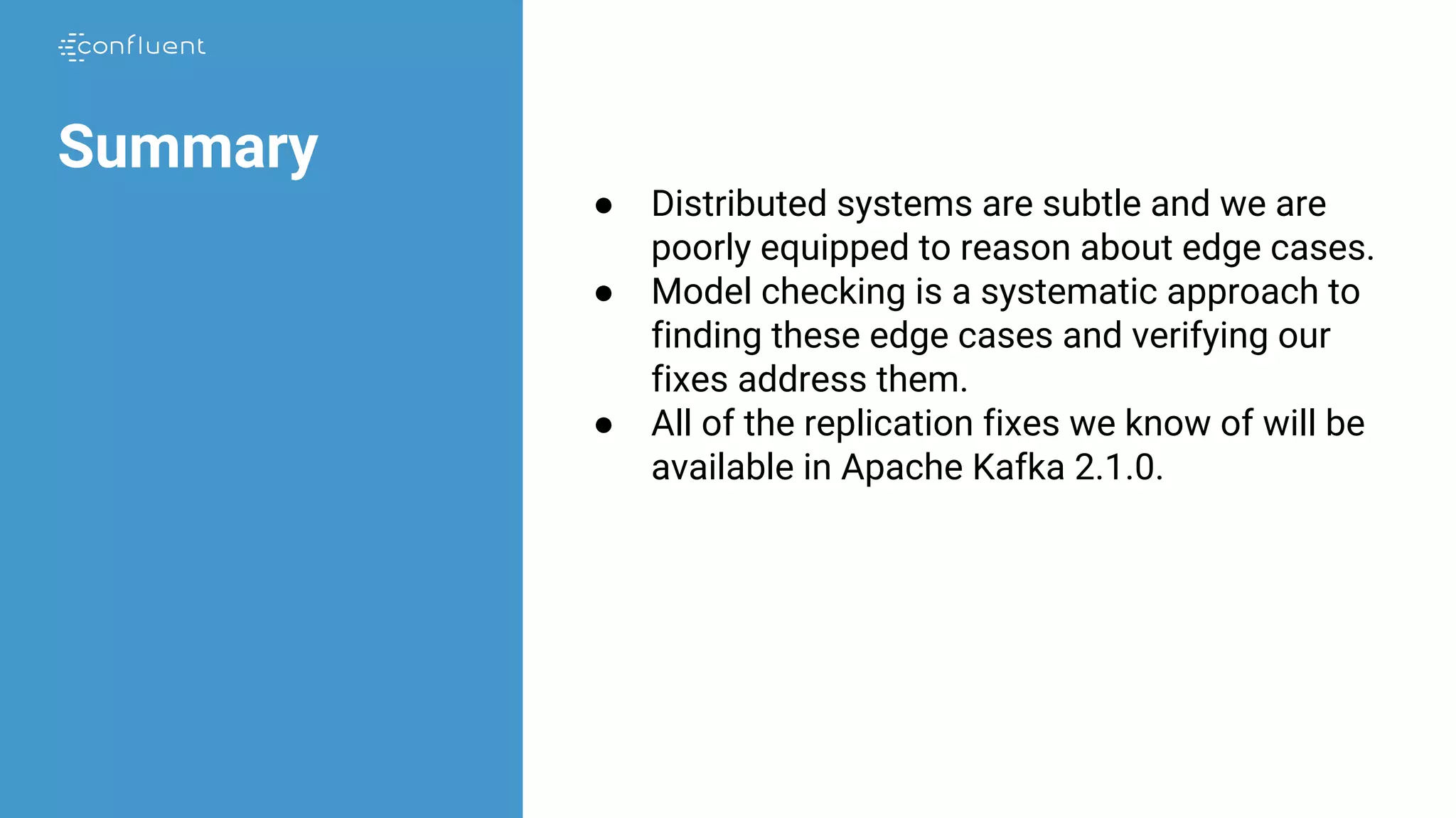 Summary
● Distributed systems are subtle and we are
poorly equipped to reason about edge cases.
● Model checking is a systematic approach to
finding these edge cases and verifying our
fixes address them.
● All of the replication fixes we know of will be
available in Apache Kafka 2.1.0.
 