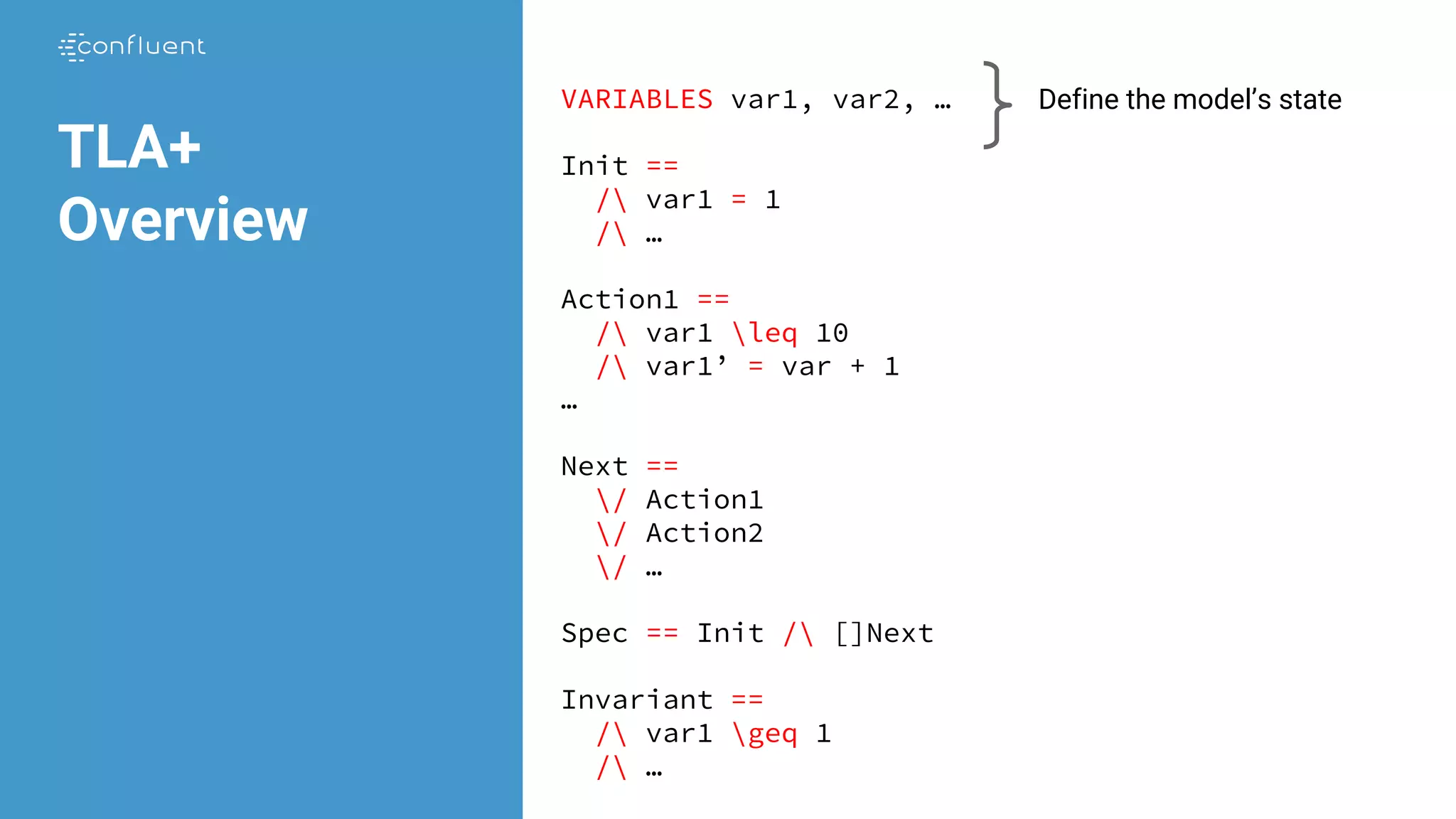 VARIABLES var1, var2, …
Init ==
/ var1 = 1
/ …
Action1 ==
/ var1 leq 10
/ var1’ = var + 1
…
Next ==
/ Action1
/ Action2
/ …
Spec == Init / []Next
Invariant ==
/ var1 geq 1
/ …
TLA+
Overview
Define the model’s state
 