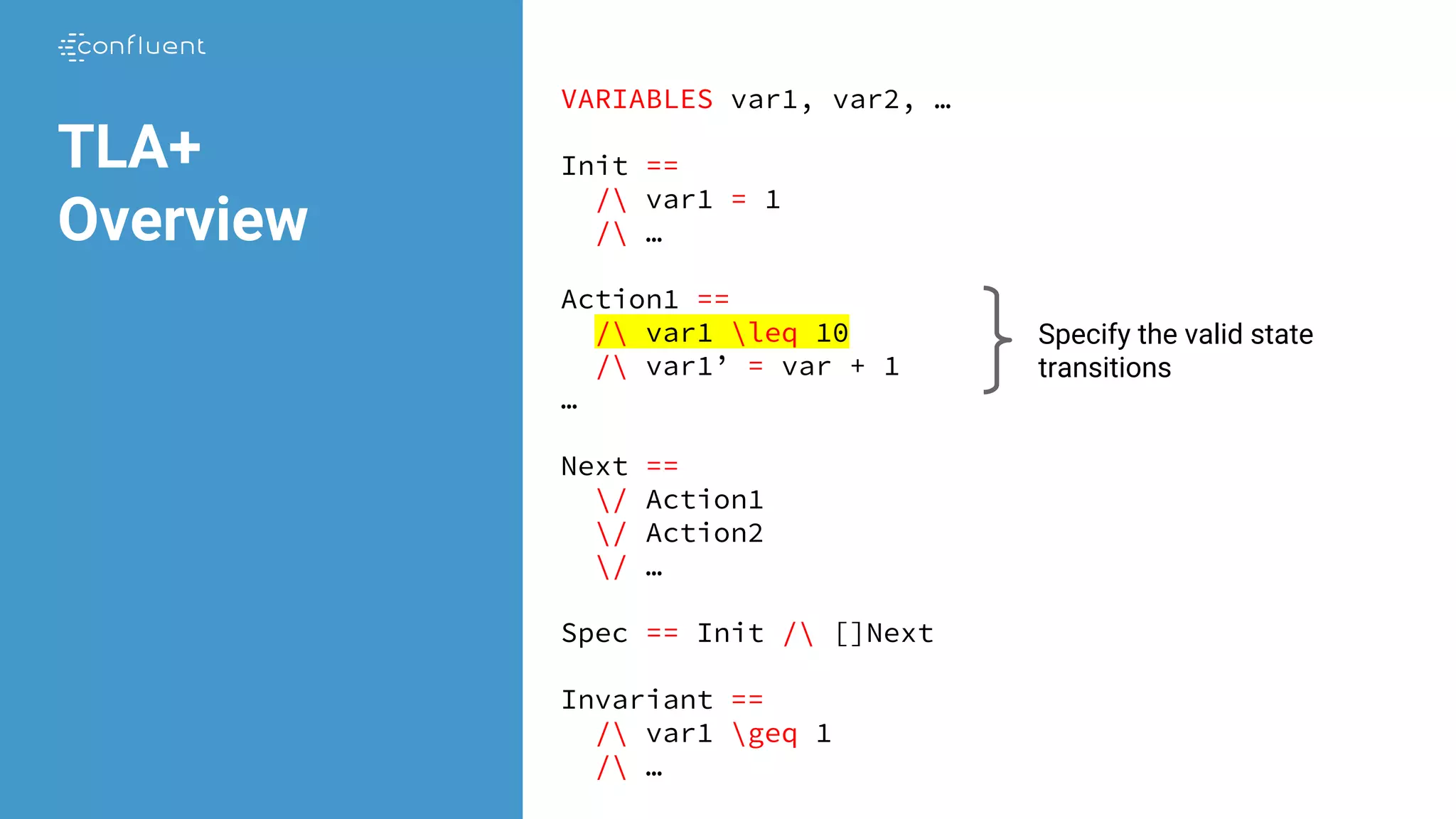 VARIABLES var1, var2, …
Init ==
/ var1 = 1
/ …
Action1 ==
/ var1 leq 10
/ var1’ = var + 1
…
Next ==
/ Action1
/ Action2
/ …
Spec == Init / []Next
Invariant ==
/ var1 geq 1
/ …
TLA+
Overview
Specify the valid state
transitions
 