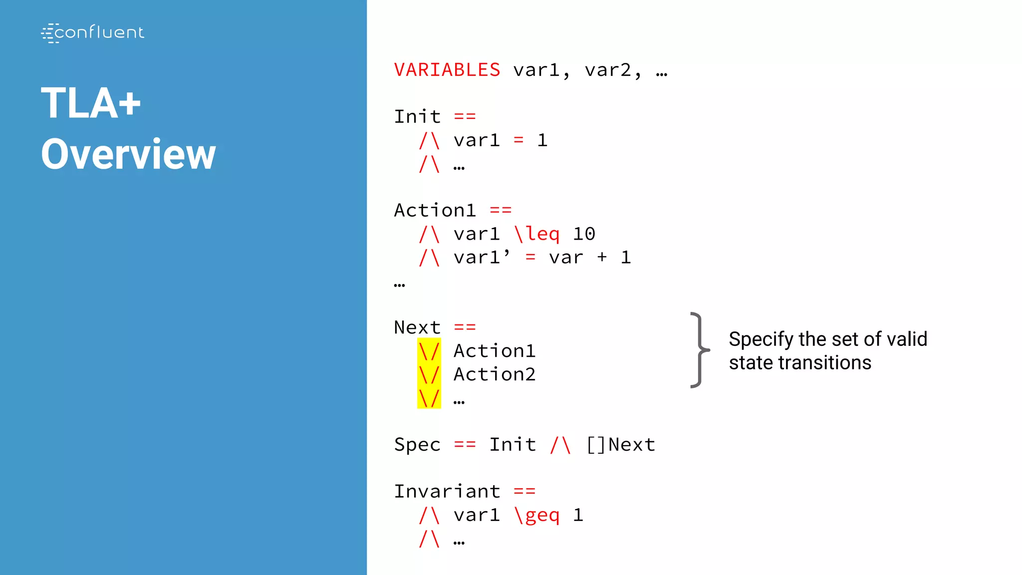 VARIABLES var1, var2, …
Init ==
/ var1 = 1
/ …
Action1 ==
/ var1 leq 10
/ var1’ = var + 1
…
Next ==
/ Action1
/ Action2
/ …
Spec == Init / []Next
Invariant ==
/ var1 geq 1
/ …
TLA+
Overview
Specify the set of valid
state transitions
 