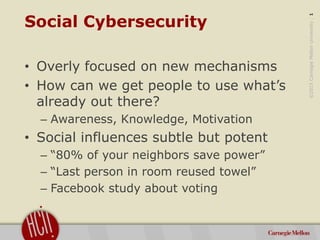 ©2015CarnegieMellonUniversity:1
Social Cybersecurity
• Overly focused on new mechanisms
• How can we get people to use what’s
already out there?
– Awareness, Knowledge, Motivation
• Social influences subtle but potent
– “80% of your neighbors save power”
– “Last person in room reused towel”
– Facebook study about voting
 