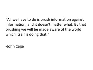 "All we have to do is brush information against 
information, and it doesn't matter what. By that 
brushing we will be made aware of the world 
which itself is doing that." 
-John Cage 
 