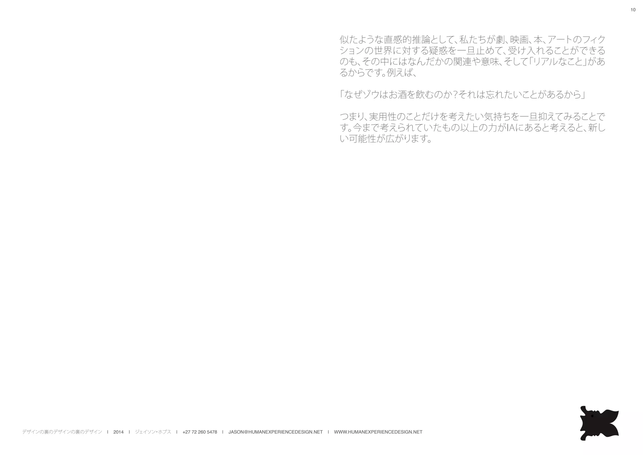デザインの裏のデザインの裏のデザイン | 2014 | ジェイソン・ホブス | +27 72 260 5478 | JASON@HUMANEXPERIENCEDESIGN.NET | WWW.HUMANEXPERIENCEDESIGN.NET
10
似たような直感的推論として、私たちが劇、映画、本、アートのフィク
ションの世界に対する疑惑を一旦止めて、受け入れることができる
のも、その中にはなんだかの関連や意味、そして「リアルなこと」があ
るからです。例えば、
「なぜゾウはお酒を飲むのか？それは忘れたいことがあるから」
つまり、実用性のことだけを考えたい気持ちを一旦抑えてみることで
す。今まで考えられていたもの以上の力がIAにあると考えると、新し
い可能性が広がります。
 