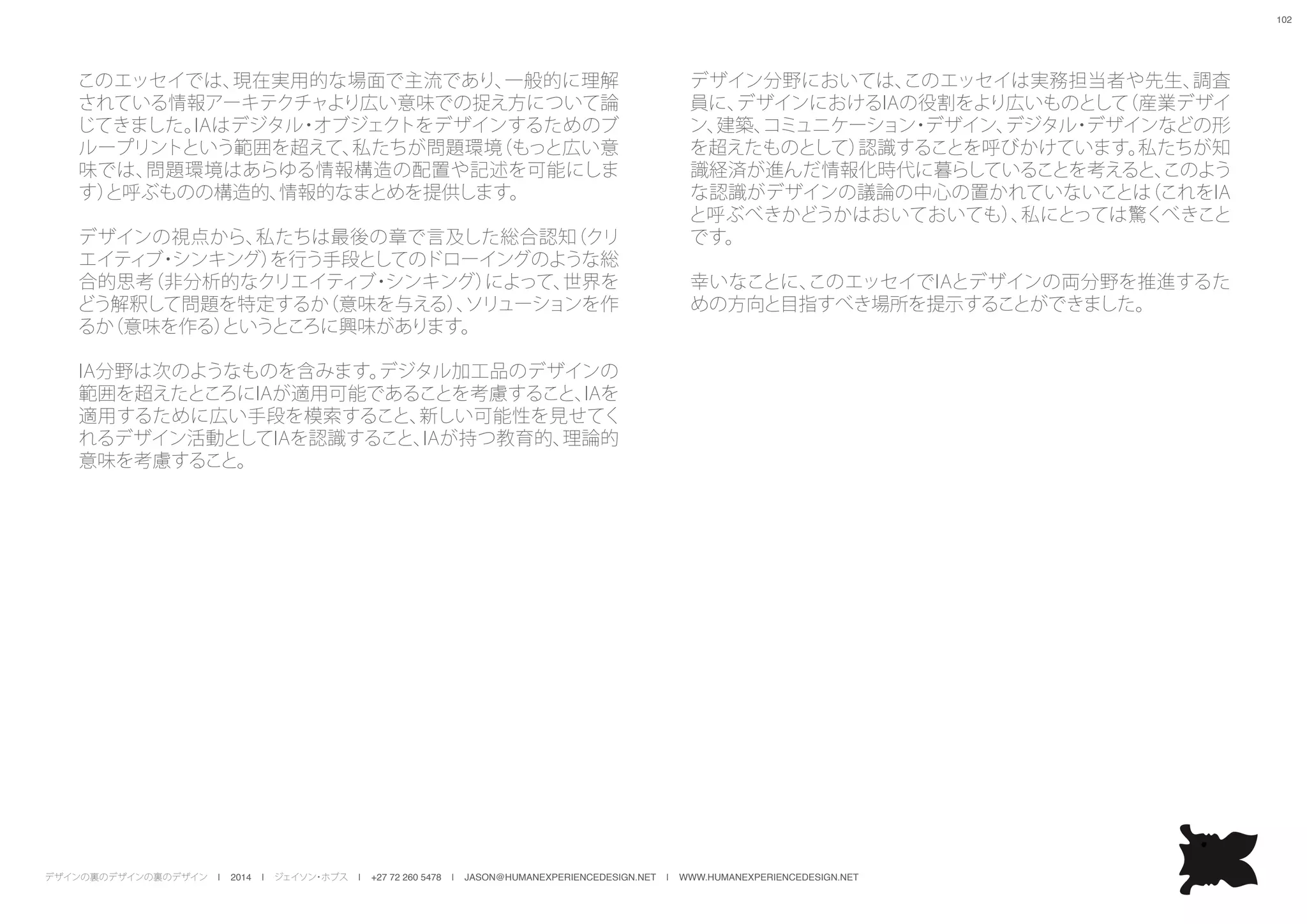 デザインの裏のデザインの裏のデザイン | 2014 | ジェイソン・ホブス | +27 72 260 5478 | JASON@HUMANEXPERIENCEDESIGN.NET | WWW.HUMANEXPERIENCEDESIGN.NET
102
このエッセイでは、現在実用的な場面で主流であり、一般的に理解
されている情報アーキテクチャより広い意味での捉え方について論
じてきました。IAはデジタル・オブジェクトをデザインするためのブ
ループリントという範囲を超えて、私たちが問題環境（もっと広い意
味では、問題環境はあらゆる情報構造の配置や記述を可能にしま
す）と呼ぶものの構造的、情報的なまとめを提供します。
デザインの視点から、私たちは最後の章で言及した総合認知（クリ
エイティブ・シンキング）を行う手段としてのドローイングのような総
合的思考（非分析的なクリエイティブ・シンキング）によって、世界を
どう解釈して問題を特定するか（意味を与える）、ソリューションを作
るか（意味を作る）というところに興味があります。
IA分野は次のようなものを含みます。デジタル加工品のデザインの
範囲を超えたところにIAが適用可能であることを考慮すること、IAを
適用するために広い手段を模索すること、新しい可能性を見せてく
れるデザイン活動としてIAを認識すること、IAが持つ教育的、理論的
意味を考慮すること。
デザイン分野においては、このエッセイは実務担当者や先生、調査
員に、デザインにおけるIAの役割をより広いものとして（産業デザイ
ン、建築、コミュニケーション・デザイン、デジタル・デザインなどの形
を超えたものとして）認識することを呼びかけています。私たちが知
識経済が進んだ情報化時代に暮らしていることを考えると、このよう
な認識がデザインの議論の中心の置かれていないことは（これをIA
と呼ぶべきかどうかはおいておいても）、私にとっては驚くべきこと
です。
幸いなことに、このエッセイでIAとデザインの両分野を推進するた
めの方向と目指すべき場所を提示することができました。
 