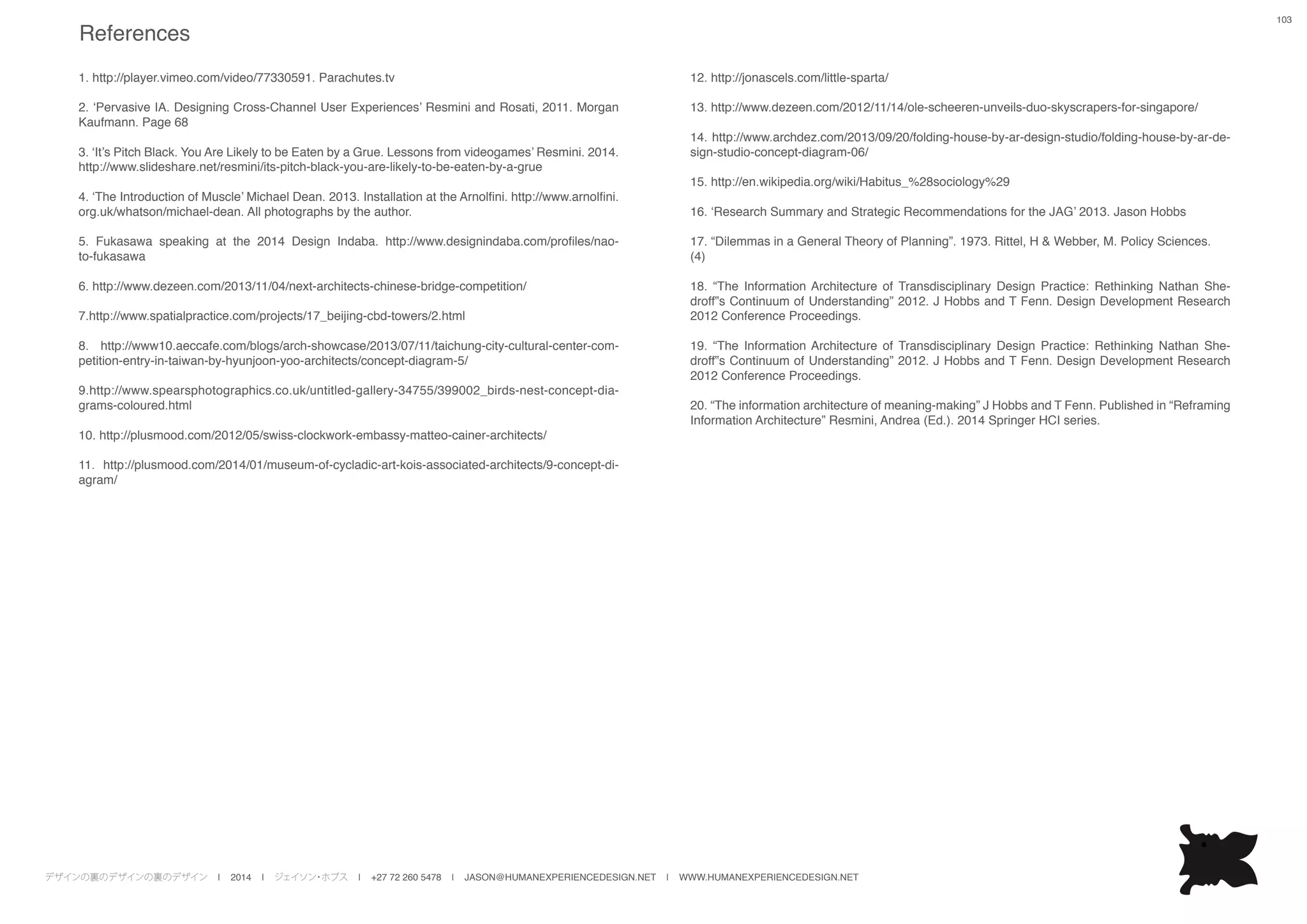 デザインの裏のデザインの裏のデザイン | 2014 | ジェイソン・ホブス | +27 72 260 5478 | JASON@HUMANEXPERIENCEDESIGN.NET | WWW.HUMANEXPERIENCEDESIGN.NET
103
1. http://player.vimeo.com/video/77330591. Parachutes.tv
2. ‘Pervasive IA. Designing Cross-Channel User Experiences’ Resmini and Rosati, 2011. Morgan
Kaufmann. Page 68
3. ‘It’s Pitch Black. You Are Likely to be Eaten by a Grue. Lessons from videogames’ Resmini. 2014.
http://www.slideshare.net/resmini/its-pitch-black-you-are-likely-to-be-eaten-by-a-grue
4. ‘The Introduction of Muscle’ Michael Dean. 2013. Installation at the Arnolfini. http://www.arnolfini.
org.uk/whatson/michael-dean. All photographs by the author.
5. Fukasawa speaking at the 2014 Design Indaba. http://www.designindaba.com/profiles/nao-
to-fukasawa
6. http://www.dezeen.com/2013/11/04/next-architects-chinese-bridge-competition/
7.http://www.spatialpractice.com/projects/17_beijing-cbd-towers/2.html
8. http://www10.aeccafe.com/blogs/arch-showcase/2013/07/11/taichung-city-cultural-center-com-
petition-entry-in-taiwan-by-hyunjoon-yoo-architects/concept-diagram-5/
9.http://www.spearsphotographics.co.uk/untitled-gallery-34755/399002_birds-nest-concept-dia-
grams-coloured.html
10. http://plusmood.com/2012/05/swiss-clockwork-embassy-matteo-cainer-architects/
11. http://plusmood.com/2014/01/museum-of-cycladic-art-kois-associated-architects/9-concept-di-
agram/
12. http://jonascels.com/little-sparta/
13. http://www.dezeen.com/2012/11/14/ole-scheeren-unveils-duo-skyscrapers-for-singapore/
14. http://www.archdez.com/2013/09/20/folding-house-by-ar-design-studio/folding-house-by-ar-de-
sign-studio-concept-diagram-06/
15. http://en.wikipedia.org/wiki/Habitus_%28sociology%29
16. ‘Research Summary and Strategic Recommendations for the JAG’ 2013. Jason Hobbs
17. “Dilemmas in a General Theory of Planning”. 1973. Rittel, H & Webber, M. Policy Sciences.
(4)
18. “The Information Architecture of Transdisciplinary Design Practice: Rethinking Nathan She-
droff‟s Continuum of Understanding” 2012. J Hobbs and T Fenn. Design Development Research
2012 Conference Proceedings.
19. “The Information Architecture of Transdisciplinary Design Practice: Rethinking Nathan She-
droff‟s Continuum of Understanding” 2012. J Hobbs and T Fenn. Design Development Research
2012 Conference Proceedings.
20. “The information architecture of meaning-making” J Hobbs and T Fenn. Published in “Reframing
Information Architecture” Resmini, Andrea (Ed.). 2014 Springer HCI series.
References
 