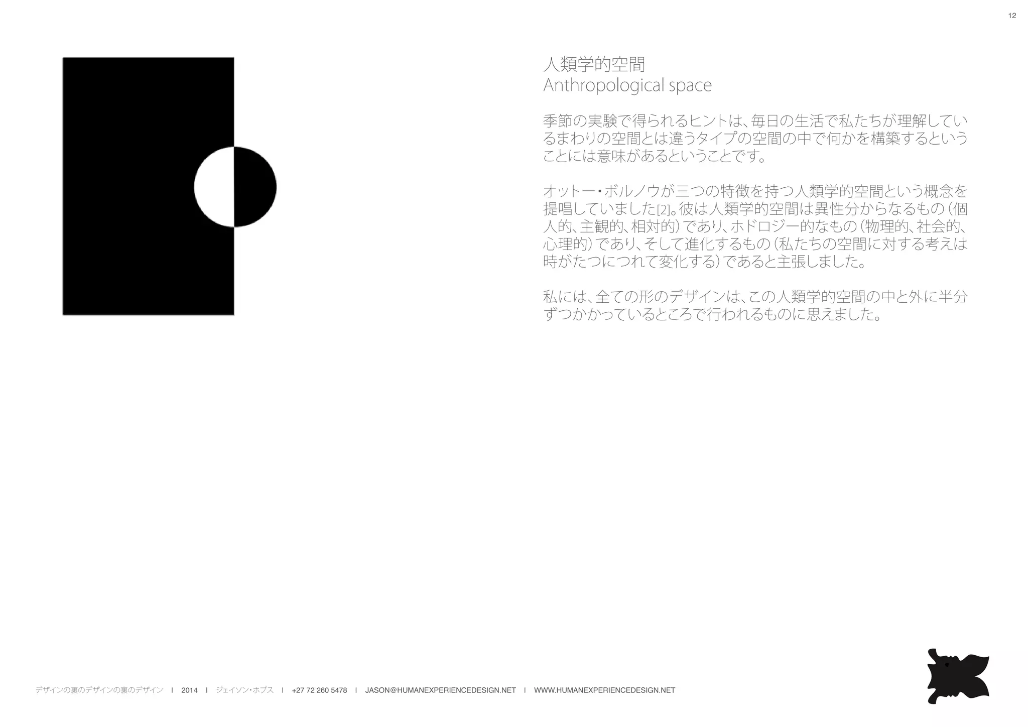 デザインの裏のデザインの裏のデザイン | 2014 | ジェイソン・ホブス | +27 72 260 5478 | JASON@HUMANEXPERIENCEDESIGN.NET | WWW.HUMANEXPERIENCEDESIGN.NET
12
人類学的空間
Anthropological space
季節の実験で得られるヒントは、毎日の生活で私たちが理解してい
るまわりの空間とは違うタイプの空間の中で何かを構築するという
ことには意味があるということです。
オットー・ボルノウが三つの特徴を持つ人類学的空間という概念を
提唱していました[2]。彼は人類学的空間は異性分からなるもの（個
人的、主観的、相対的）であり、ホドロジー的なもの（物理的、社会的、
心理的）であり、そして進化するもの（私たちの空間に対する考えは
時がたつにつれて変化する）であると主張しました。
私には、全ての形のデザインは、この人類学的空間の中と外に半分
ずつかかっているところで行われるものに思えました。
 