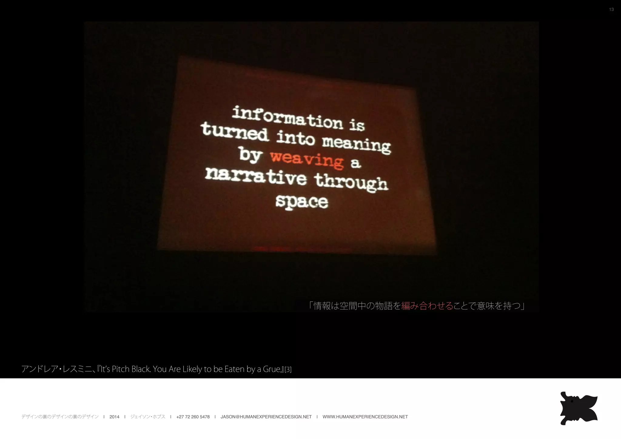 デザインの裏のデザインの裏のデザイン | 2014 | ジェイソン・ホブス | +27 72 260 5478 | JASON@HUMANEXPERIENCEDESIGN.NET | WWW.HUMANEXPERIENCEDESIGN.NET
13
アンドレア・レスミニ、『It’s Pitch Black. You Are Likely to be Eaten by a Grue』[3]
「情報は空間中の物語を編み合わせることで意味を持つ」
 