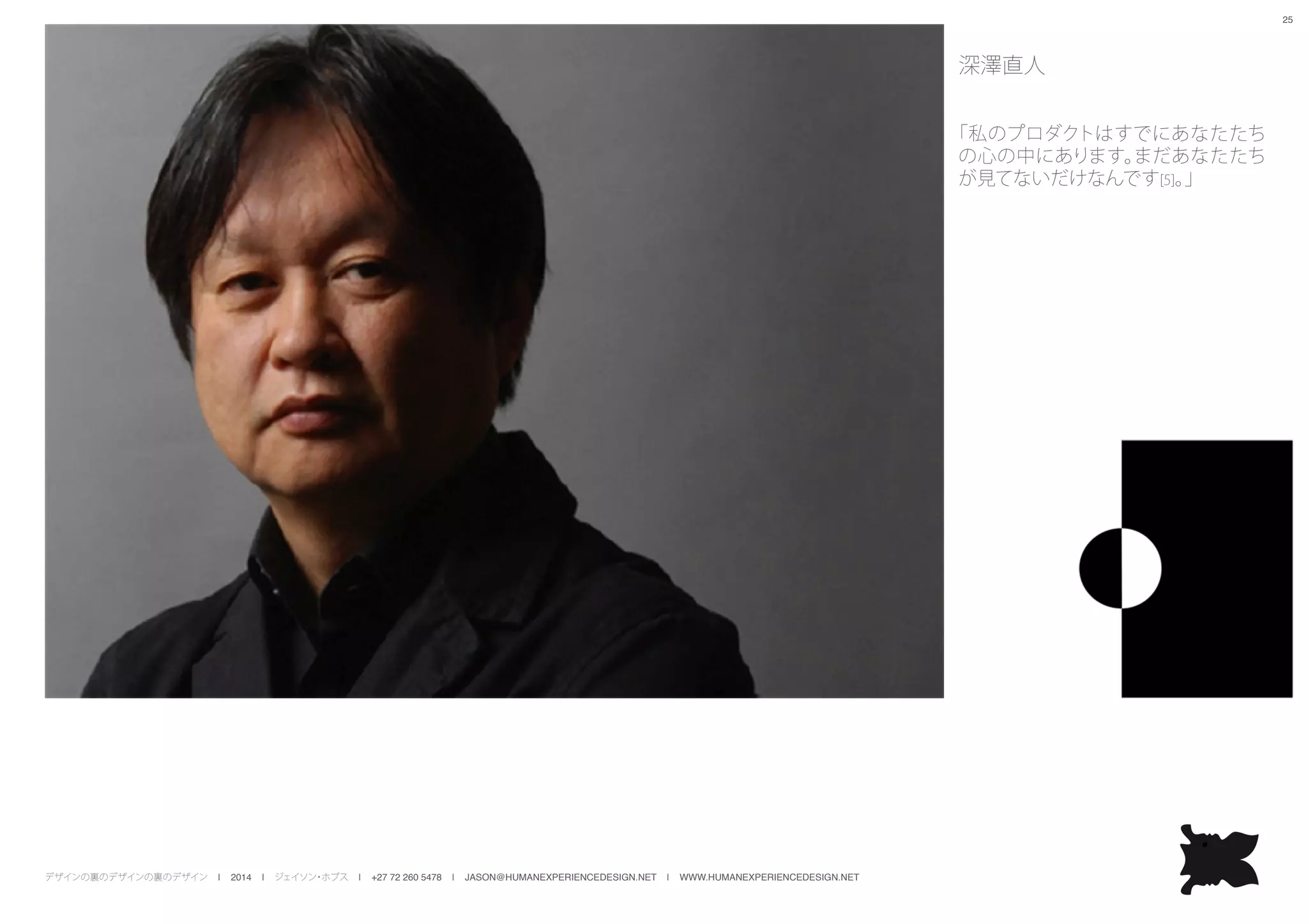 デザインの裏のデザインの裏のデザイン | 2014 | ジェイソン・ホブス | +27 72 260 5478 | JASON@HUMANEXPERIENCEDESIGN.NET | WWW.HUMANEXPERIENCEDESIGN.NET
25
深澤直人
「私のプロダクトはすでにあなたたち
の心の中にあります。まだあなたたち
が見てないだけなんです[5]。」
 
