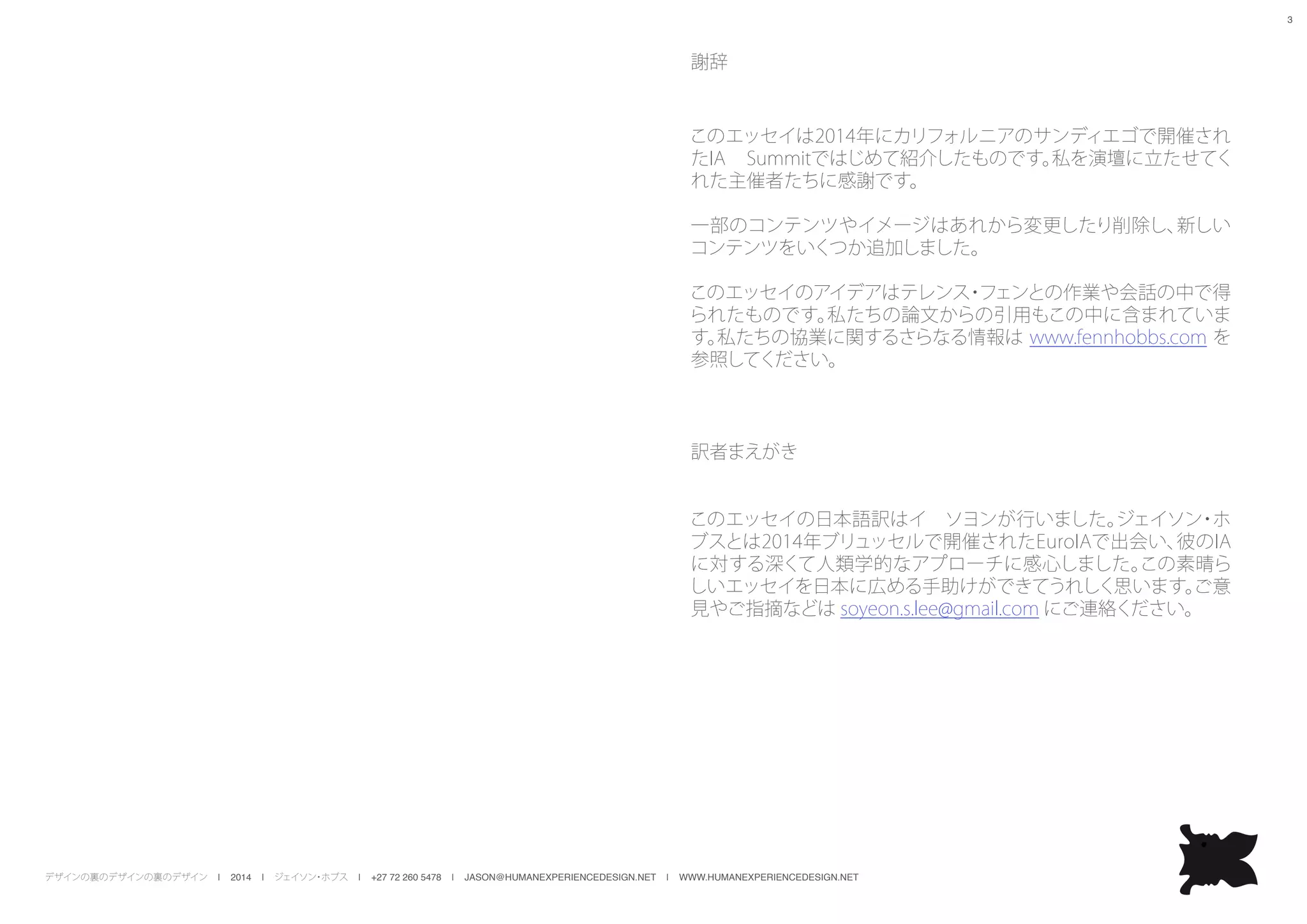 デザインの裏のデザインの裏のデザイン | 2014 | ジェイソン・ホブス | +27 72 260 5478 | JASON@HUMANEXPERIENCEDESIGN.NET | WWW.HUMANEXPERIENCEDESIGN.NET
3
謝辞
このエッセイは2014年にカリフォルニアのサンディエゴで開催され
たIA Summitではじめて紹介したものです。私を演壇に立たせてく
れた主催者たちに感謝です。
一部のコンテンツやイメージはあれから変更したり削除し、新しい
コンテンツをいくつか追加しました。
このエッセイのアイデアはテレンス・フェンとの作業や会話の中で得
られたものです。私たちの論文からの引用もこの中に含まれていま
す。私たちの協業に関するさらなる情報は www.fennhobbs.com を
参照してください。
訳者まえがき
このエッセイの日本語訳はイ　ソヨンが行いました。ジェイソン・ホ
ブスとは2014年ブリュッセルで開催されたEuroIAで出会い、彼のIA
に対する深くて人類学的なアプローチに感心しました。この素晴ら
しいエッセイを日本に広める手助けができてうれしく思います。ご意
見やご指摘などは soyeon.s.lee@gmail.com にご連絡ください。
 