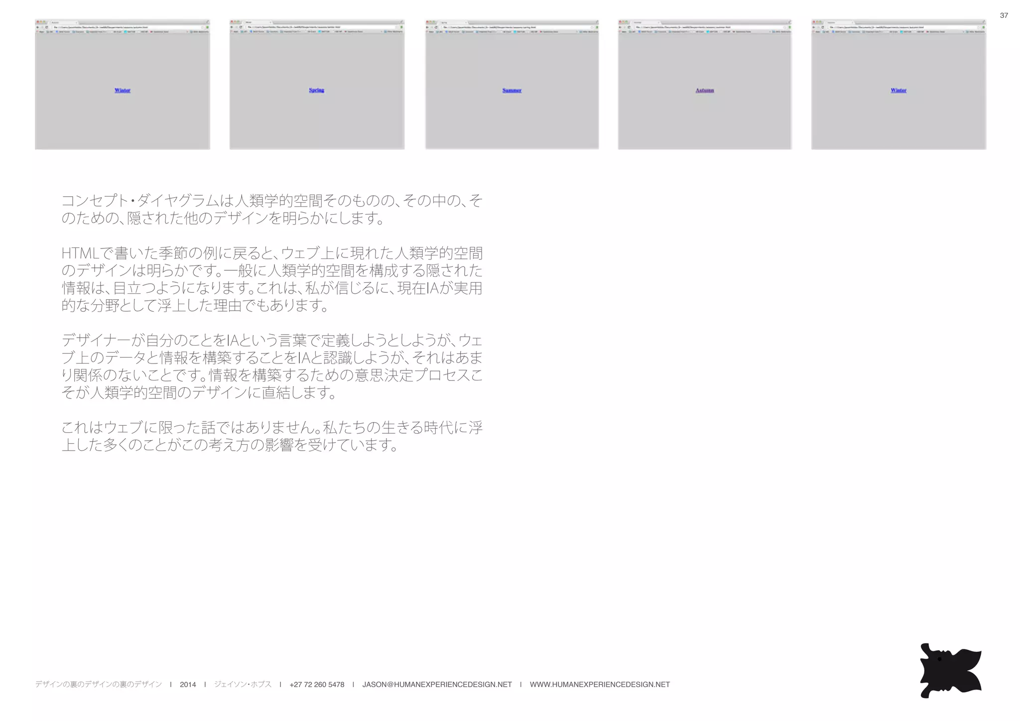 デザインの裏のデザインの裏のデザイン | 2014 | ジェイソン・ホブス | +27 72 260 5478 | JASON@HUMANEXPERIENCEDESIGN.NET | WWW.HUMANEXPERIENCEDESIGN.NET
37
コンセプト・ダイヤグラムは人類学的空間そのものの、その中の、そ
のための、隠された他のデザインを明らかにします。
HTMLで書いた季節の例に戻ると、ウェブ上に現れた人類学的空間
のデザインは明らかです。一般に人類学的空間を構成する隠された
情報は、目立つようになります。これは、私が信じるに、現在IAが実用
的な分野として浮上した理由でもあります。
デザイナーが自分のことをIAという言葉で定義しようとしようが、ウェ
ブ上のデータと情報を構築することをIAと認識しようが、それはあま
り関係のないことです。情報を構築するための意思決定プロセスこ
そが人類学的空間のデザインに直結します。
これはウェブに限った話ではありません。私たちの生きる時代に浮
上した多くのことがこの考え方の影響を受けています。
 