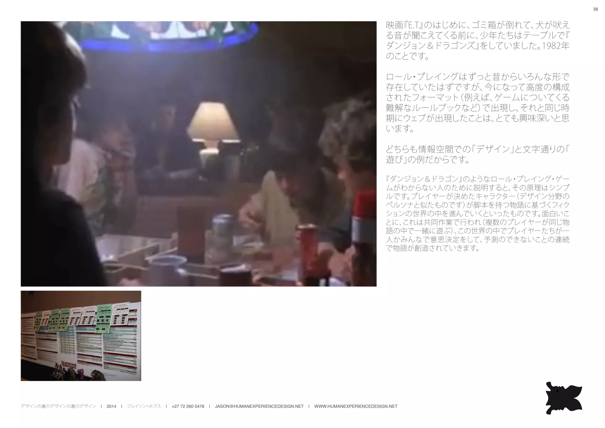デザインの裏のデザインの裏のデザイン | 2014 | ジェイソン・ホブス | +27 72 260 5478 | JASON@HUMANEXPERIENCEDESIGN.NET | WWW.HUMANEXPERIENCEDESIGN.NET
38
映画『E.T』のはじめに、ゴミ箱が倒れて、犬が吠え
る音が聞こえてくる前に、少年たちはテーブルで『
ダンジョン＆ドラゴンズ』をしていました。1982年
のことです。
ロール・プレイングはずっと昔からいろんな形で
存在していたはずですが、今になって高度の構成
されたフォーマット（例えば、ゲームについてくる
難解なルールブックなど）で出現し、それと同じ時
期にウェブが出現したことは、とても興味深いと思
います。
どちらも情報空間での「デザイン」と文字通りの「
遊び」の例だからです。
『ダンジョン＆ドラゴン』のようなロール・プレイング・ゲー
ムがわからない人のために説明すると、その原理はシンプ
ルです。プレイヤーが決めたキャラクター（デザイン分野の
ペルソナと似たものです）が脚本を持つ物語に基づくフィク
ションの世界の中を進んでいくといったものです。面白いこ
とに、これは共同作業で行われ（複数のプレイヤーが同じ物
語の中で一緒に遊ぶ）、この世界の中でプレイヤーたちが一
人かみんなで意思決定をして、予測のできないことの連続
で物語が創造されていきます。
 