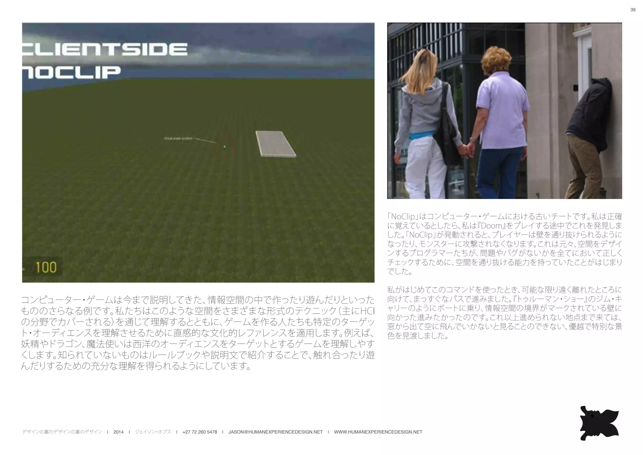 デザインの裏のデザインの裏のデザイン | 2014 | ジェイソン・ホブス | +27 72 260 5478 | JASON@HUMANEXPERIENCEDESIGN.NET | WWW.HUMANEXPERIENCEDESIGN.NET
39
コンピューター・ゲームは今まで説明してきた、情報空間の中で作ったり遊んだりといった
もののさらなる例です。私たちはこのような空間をさまざまな形式のテクニック（主にHCI
の分野でカバーされる）を通じて理解するとともに、ゲームを作る人たちも特定のターゲッ
ト・オーディエンスを理解させるために直感的な文化的レファレンスを適用します。例えば、
妖精やドラゴン、魔法使いは西洋のオーディエンスをターゲットとするゲームを理解しやす
くします。知られていないものはルールブックや説明文で紹介することで、触れ合ったり遊
んだりするための充分な理解を得られるようにしています。
「NoClip」はコンピューター・ゲームにおける古いチートです。私は正確
に覚えているとしたら、私は『Doom』をプレイする途中でこれを発見しま
した。「NoClip」が発動されると、プレイヤーは壁を通り抜けられるように
なったり、モンスターに攻撃されなくなります。これは元々、空間をデザイ
ンするプログラマーたちが、問題やバグがないかを全てにおいて正しく
チェックするために、空間を通り抜ける能力を持っていたことがはじまり
でした。
私がはじめてこのコマンドを使ったとき、可能な限り遠く離れたところに
向けて、まっすぐなパスで進みました。『トゥルーマン・ショー』のジム・キ
ャリーのようにボートに乗り、情報空間の境界がマークされている壁に
向かった進みたかったのです。これ以上進められない地点まで来ては、
窓から出て空に飛んでいかないと見ることのできない、優越で特別な景
色を見渡しました。
 