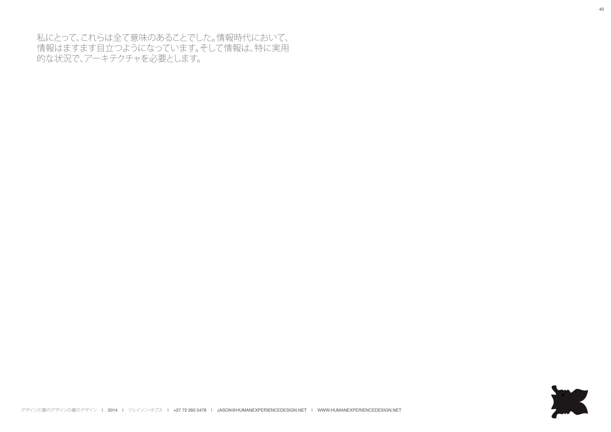 デザインの裏のデザインの裏のデザイン | 2014 | ジェイソン・ホブス | +27 72 260 5478 | JASON@HUMANEXPERIENCEDESIGN.NET | WWW.HUMANEXPERIENCEDESIGN.NET
40
私にとって、これらは全て意味のあることでした。情報時代において、
情報はますます目立つようになっています。そして情報は、特に実用
的な状況で、アーキテクチャを必要とします。
 