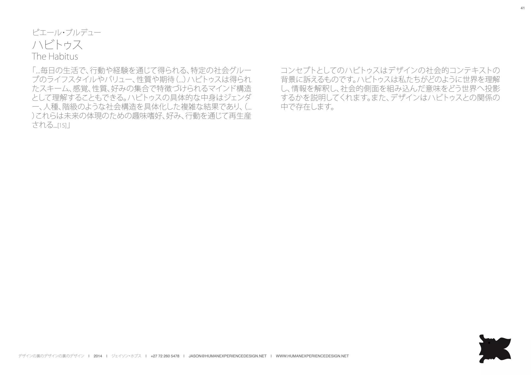 デザインの裏のデザインの裏のデザイン | 2014 | ジェイソン・ホブス | +27 72 260 5478 | JASON@HUMANEXPERIENCEDESIGN.NET | WWW.HUMANEXPERIENCEDESIGN.NET
41
ピエール・ブルデュー
ハビトゥス
The Habitus
コンセプトとしてのハビトゥスはデザインの社会的コンテキストの
背景に訴えるものです。ハビトゥスは私たちがどのように世界を理解
し、情報を解釈し、社会的側面を組み込んだ意味をどう世界へ投影
するかを説明してくれます。また、デザインはハビトゥスとの関係の
中で存在します。
「...毎日の生活で、行動や経験を通じて得られる、特定の社会グルー
プのライフスタイルやバリュー、性質や期待（...）ハビトゥスは得られ
たスキーム、感覚、性質、好みの集合で特徴づけられるマインド構造
として理解することもできる。ハビトゥスの具体的な中身はジェンダ
ー、人種、階級のような社会構造を具体化した複雑な結果であり、（...
）これらは未来の体現のための趣味嗜好、好み、行動を通じて再生産
される...[15]」
 