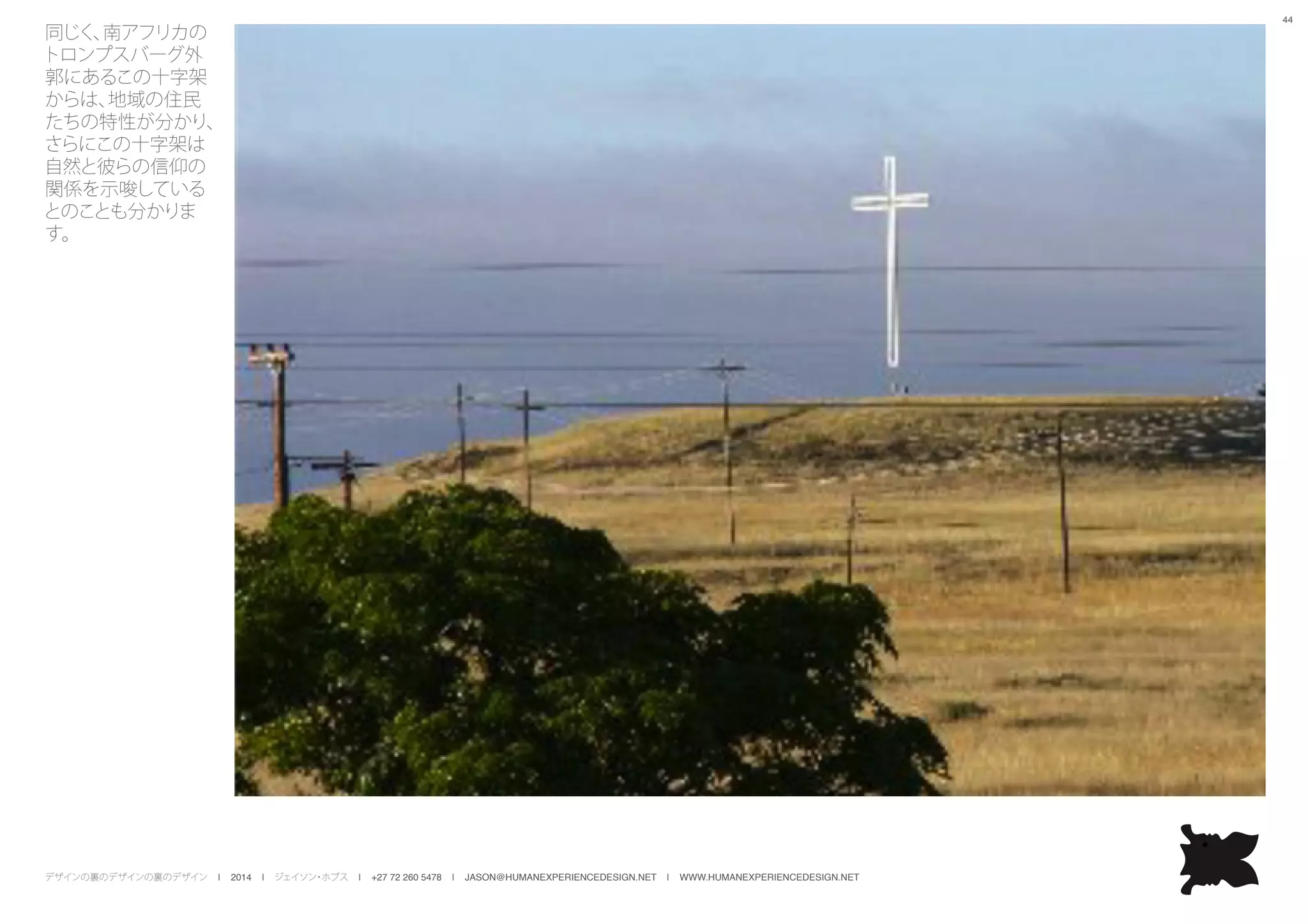 デザインの裏のデザインの裏のデザイン | 2014 | ジェイソン・ホブス | +27 72 260 5478 | JASON@HUMANEXPERIENCEDESIGN.NET | WWW.HUMANEXPERIENCEDESIGN.NET
44
同じく、南アフリカの
トロンプスバーグ外
郭にあるこの十字架
からは、地域の住民
たちの特性が分かり、
さらにこの十字架は
自然と彼らの信仰の
関係を示唆している
とのことも分かりま
す。
 