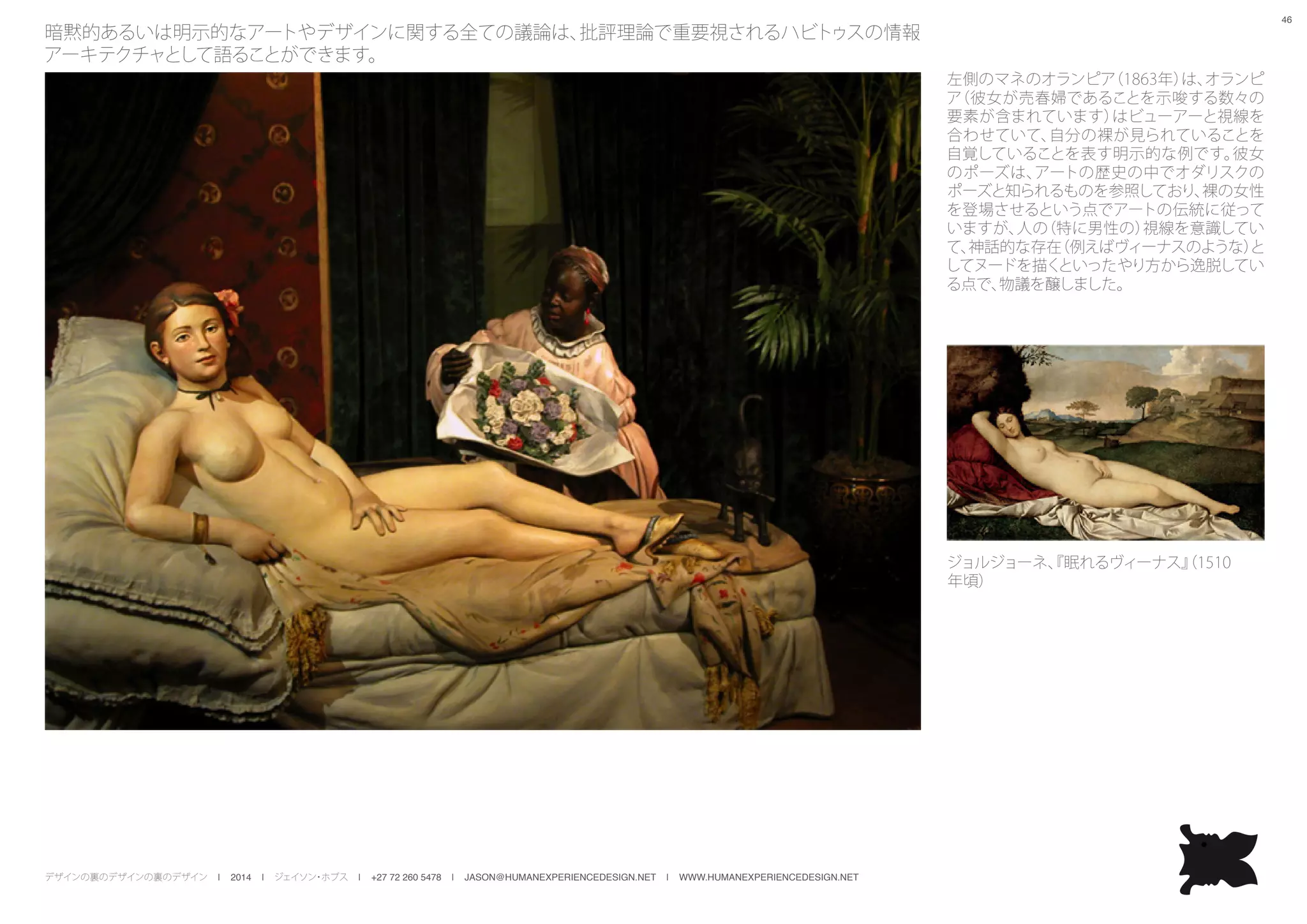 デザインの裏のデザインの裏のデザイン | 2014 | ジェイソン・ホブス | +27 72 260 5478 | JASON@HUMANEXPERIENCEDESIGN.NET | WWW.HUMANEXPERIENCEDESIGN.NET
46
暗黙的あるいは明示的なアートやデザインに関する全ての議論は、批評理論で重要視されるハビトゥスの情報
アーキテクチャとして語ることができます。
左側のマネのオランピア（1863年）は、オランピ
ア（彼女が売春婦であることを示唆する数々の
要素が含まれています）はビューアーと視線を
合わせていて、自分の裸が見られていることを
自覚していることを表す明示的な例です。彼女
のポーズは、アートの歴史の中でオダリスクの
ポーズと知られるものを参照しており、裸の女性
を登場させるという点でアートの伝統に従って
いますが、人の（特に男性の）視線を意識してい
て、神話的な存在（例えばヴィーナスのような）と
してヌードを描くといったやり方から逸脱してい
る点で、物議を醸しました。
ジョルジョーネ、『眠れるヴィーナス』（1510
年頃）
 