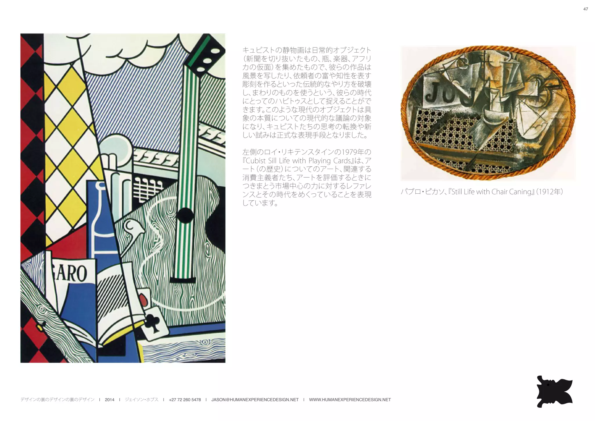 デザインの裏のデザインの裏のデザイン | 2014 | ジェイソン・ホブス | +27 72 260 5478 | JASON@HUMANEXPERIENCEDESIGN.NET | WWW.HUMANEXPERIENCEDESIGN.NET
47
キュビストの静物画は日常的オブジェクト
（新聞を切り抜いたもの、瓶、楽器、アフリ
カの仮面）を集めたもので、彼らの作品は
風景を写したり、依頼者の富や知性を表す
彫刻を作るといった伝統的なやり方を破壊
し、まわりのものを使うという、彼らの時代
にとってのハビトゥスとして捉えることがで
きます。このような現代のオブジェクトは具
象の本質についての現代的な議論の対象
になり、キュビストたちの思考の転換や新
しい試みは正式な表現手段となりました。
左側のロイ・リキテンスタインの1979年の
『Cubist Sill Life with Playing Cards』は、ア
ート（の歴史）についてのアート、関連する
消費主義者たち、アートを評価するときに
つきまとう市場中心の力に対するレファレ
ンスとその時代をめくっていることを表現
しています。
パブロ・ピカソ、『Still Life with Chair Caning』（1912年）
 
