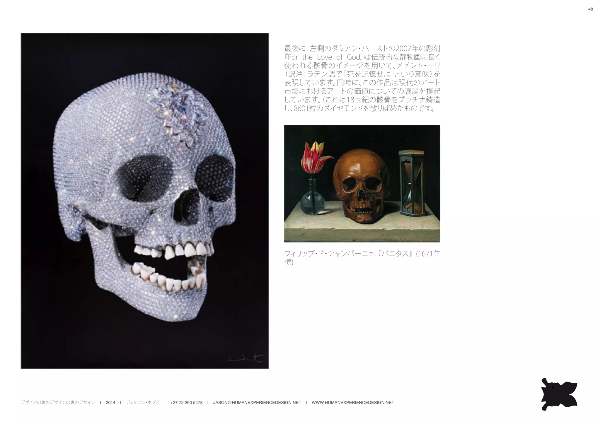 デザインの裏のデザインの裏のデザイン | 2014 | ジェイソン・ホブス | +27 72 260 5478 | JASON@HUMANEXPERIENCEDESIGN.NET | WWW.HUMANEXPERIENCEDESIGN.NET
48
最後に、左側のダミアン・ハーストの2007年の彫刻
『For the Love of God』は伝統的な静物画に良く
使われる骸骨のイメージを用いて、メメント・モリ
（訳注：ラテン語で「死を記憶せよ」という意味）を
表現しています。同時に、この作品は現代のアート
市場におけるアートの価値についての議論を提起
しています。（これは18世紀の骸骨をプラチナ鋳造
し、8601粒のダイヤモンドを散りばめたものです。
フィリップ・ド・シャンパーニュ、『バニタス』(1671年
頃)
 