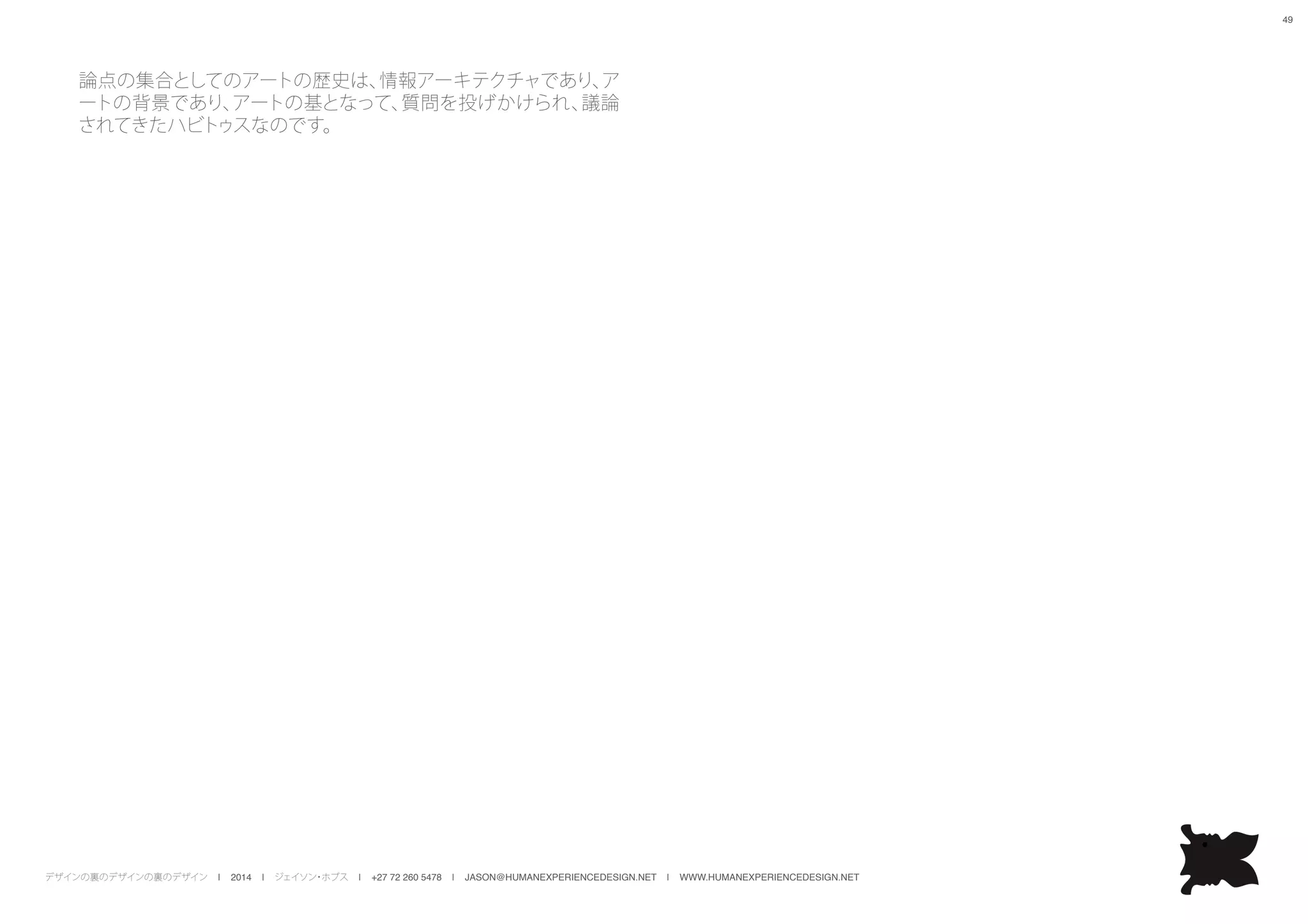 デザインの裏のデザインの裏のデザイン | 2014 | ジェイソン・ホブス | +27 72 260 5478 | JASON@HUMANEXPERIENCEDESIGN.NET | WWW.HUMANEXPERIENCEDESIGN.NET
49
論点の集合としてのアートの歴史は、情報アーキテクチャであり、ア
ートの背景であり、アートの基となって、質問を投げかけられ、議論
されてきたハビトゥスなのです。
 