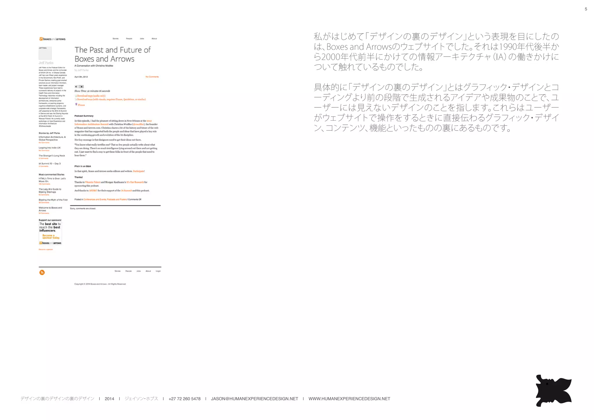 デザインの裏のデザインの裏のデザイン | 2014 | ジェイソン・ホブス | +27 72 260 5478 | JASON@HUMANEXPERIENCEDESIGN.NET | WWW.HUMANEXPERIENCEDESIGN.NET
5
私がはじめて「デザインの裏のデザイン」という表現を目にしたの
は、Boxes and Arrowsのウェブサイトでした。それは1990年代後半か
ら2000年代前半にかけての情報アーキテクチャ（IA）の働きかけに
ついて触れているものでした。
具体的に「デザインの裏のデザイン」とはグラフィック・デザインとコ
ーディングより前の段階で生成されるアイデアや成果物のことで、ユ
ーザーには見えないデザインのことを指します。これらはユーザー
がウェブサイトで操作をするときに直接伝わるグラフィック・デザイ
ン、コンテンツ、機能といったものの裏にあるものです。
 