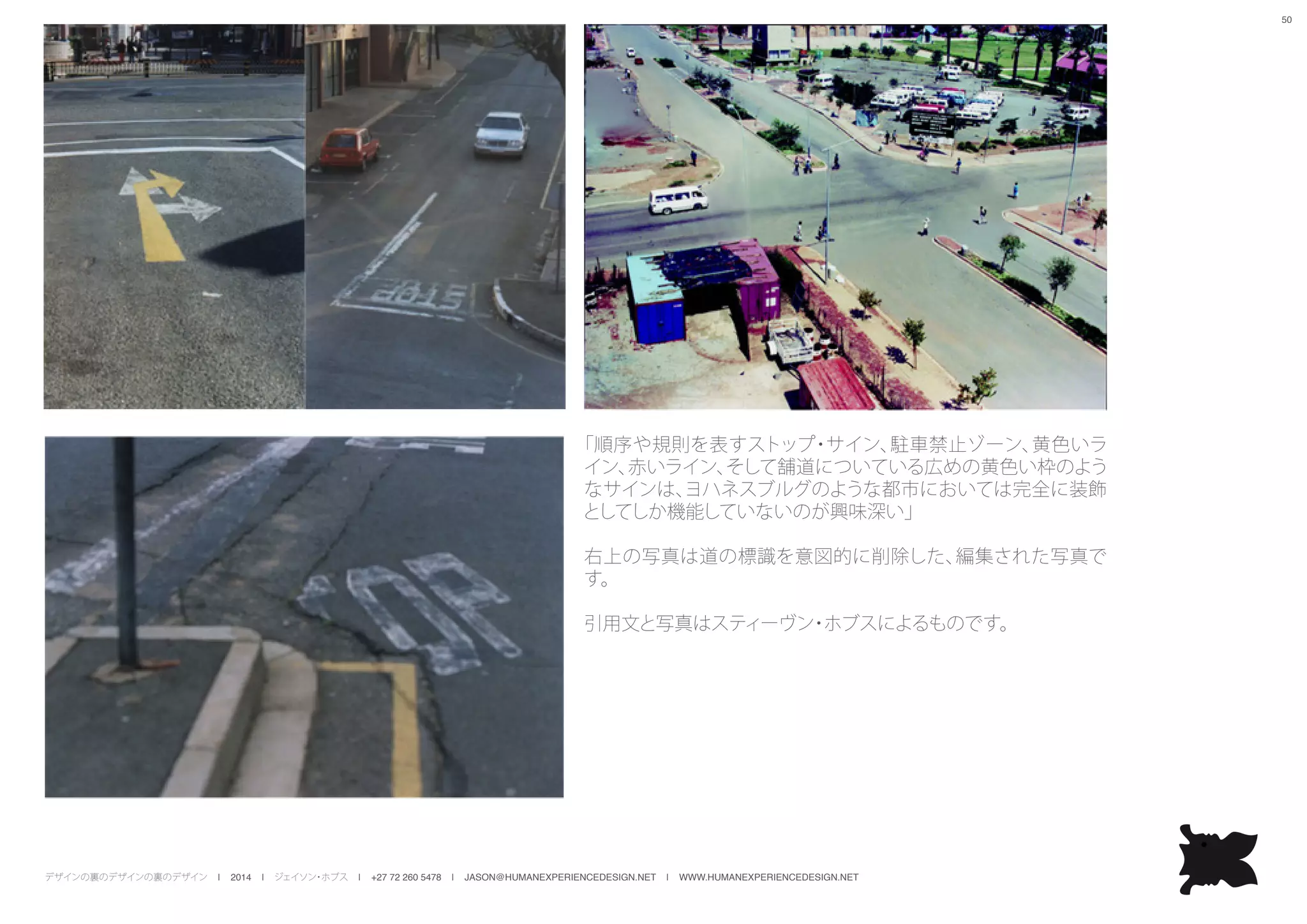 デザインの裏のデザインの裏のデザイン | 2014 | ジェイソン・ホブス | +27 72 260 5478 | JASON@HUMANEXPERIENCEDESIGN.NET | WWW.HUMANEXPERIENCEDESIGN.NET
50
「順序や規則を表すストップ・サイン、駐車禁止ゾーン、黄色いラ
イン、赤いライン、そして舗道についている広めの黄色い枠のよう
なサインは、ヨハネスブルグのような都市においては完全に装飾
としてしか機能していないのが興味深い」
右上の写真は道の標識を意図的に削除した、編集された写真で
す。
引用文と写真はスティーヴン・ホブスによるものです。
 