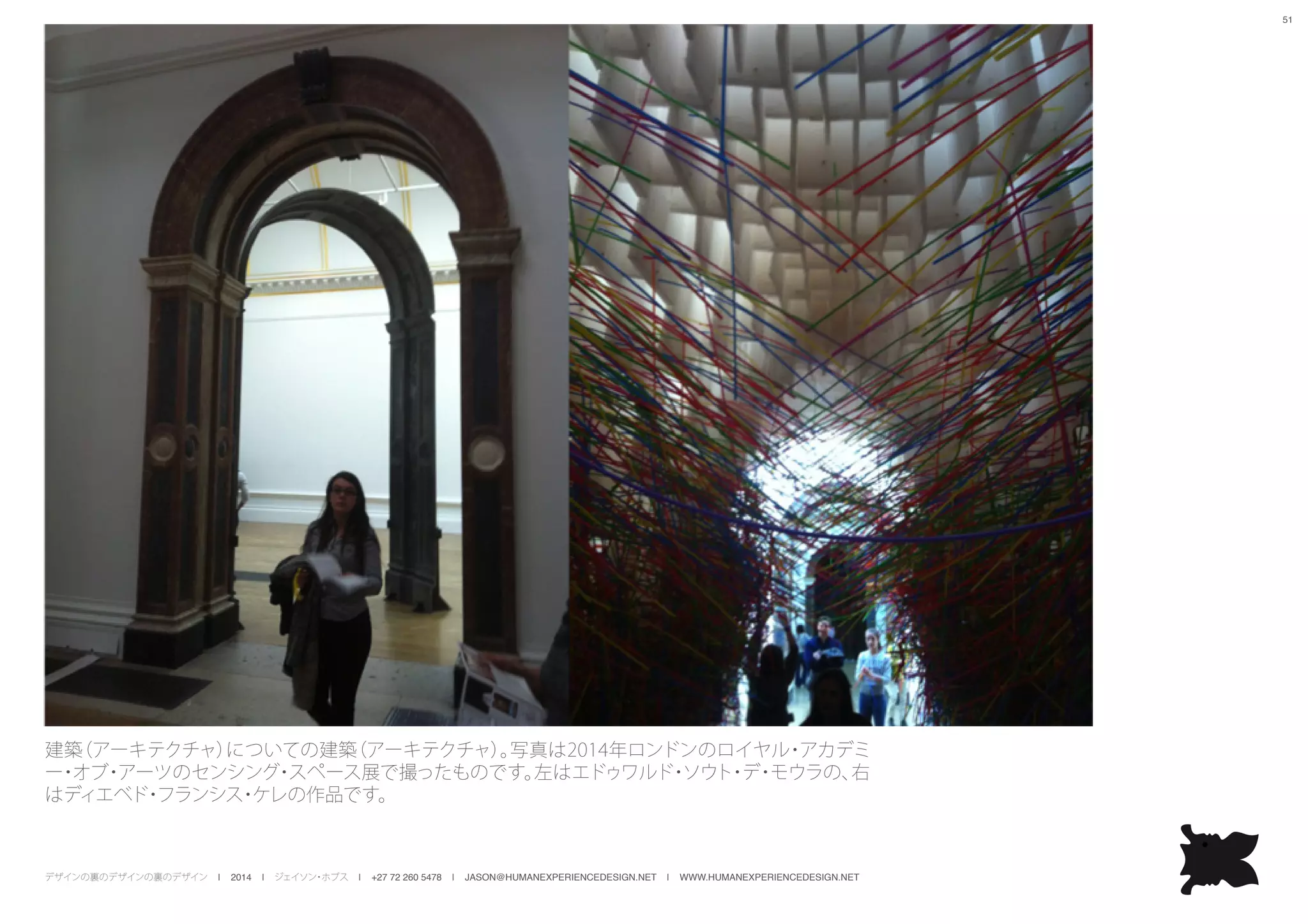 デザインの裏のデザインの裏のデザイン | 2014 | ジェイソン・ホブス | +27 72 260 5478 | JASON@HUMANEXPERIENCEDESIGN.NET | WWW.HUMANEXPERIENCEDESIGN.NET
51
建築（アーキテクチャ）についての建築（アーキテクチャ）。写真は2014年ロンドンのロイヤル・アカデミ
ー・オブ・アーツのセンシング・スペース展で撮ったものです。左はエドゥワルド・ソウト・デ・モウラの、右
はディエベド・フランシス・ケレの作品です。
 