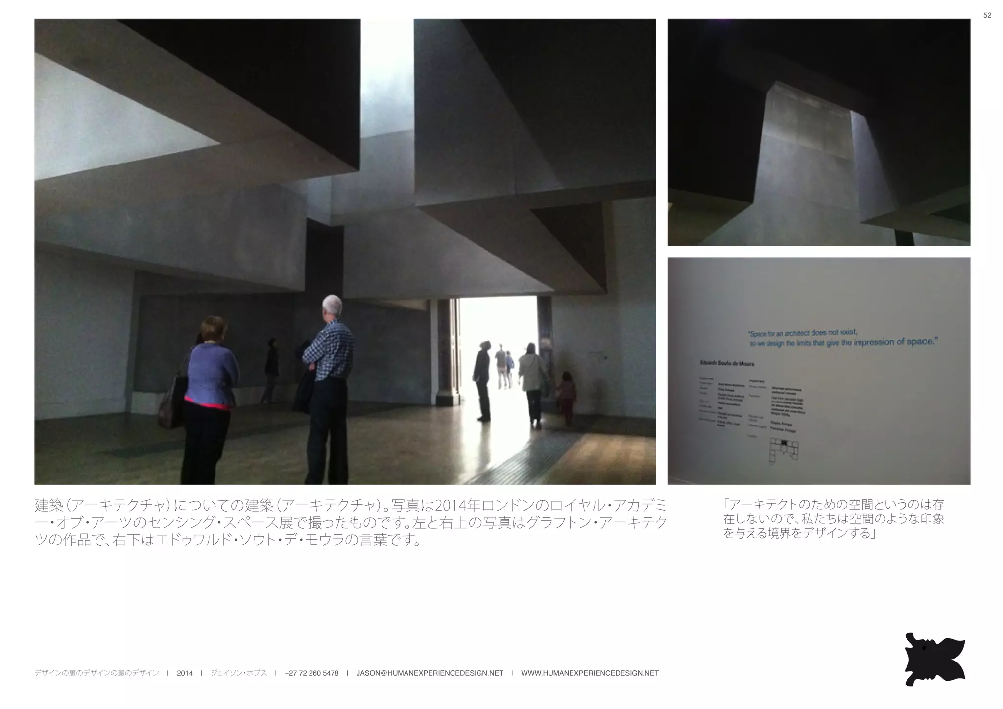 デザインの裏のデザインの裏のデザイン | 2014 | ジェイソン・ホブス | +27 72 260 5478 | JASON@HUMANEXPERIENCEDESIGN.NET | WWW.HUMANEXPERIENCEDESIGN.NET
52
建築（アーキテクチャ）についての建築（アーキテクチャ）。写真は2014年ロンドンのロイヤル・アカデミ
ー・オブ・アーツのセンシング・スペース展で撮ったものです。左と右上の写真はグラフトン・アーキテク
ツの作品で、右下はエドゥワルド・ソウト・デ・モウラの言葉です。
「アーキテクトのための空間というのは存
在しないので、私たちは空間のような印象
を与える境界をデザインする」
 