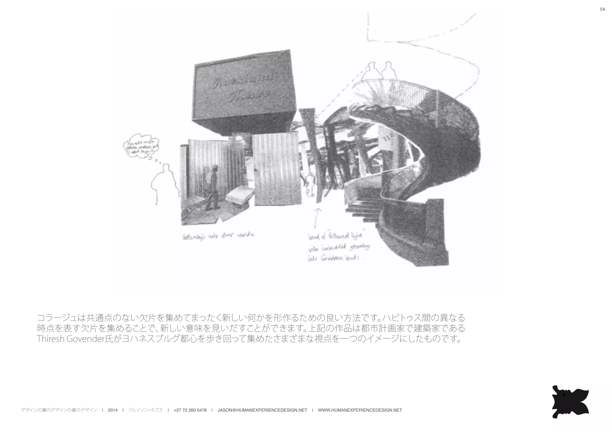 デザインの裏のデザインの裏のデザイン | 2014 | ジェイソン・ホブス | +27 72 260 5478 | JASON@HUMANEXPERIENCEDESIGN.NET | WWW.HUMANEXPERIENCEDESIGN.NET
54
コラージュは共通点のない欠片を集めてまったく新しい何かを形作るための良い方法です。ハビトゥス間の異なる
時点を表す欠片を集めることで、新しい意味を見いだすことができます。上記の作品は都市計画家で建築家である
Thiresh Govender氏がヨハネスブルグ都心を歩き回って集めたさまざまな視点を一つのイメージにしたものです。
 