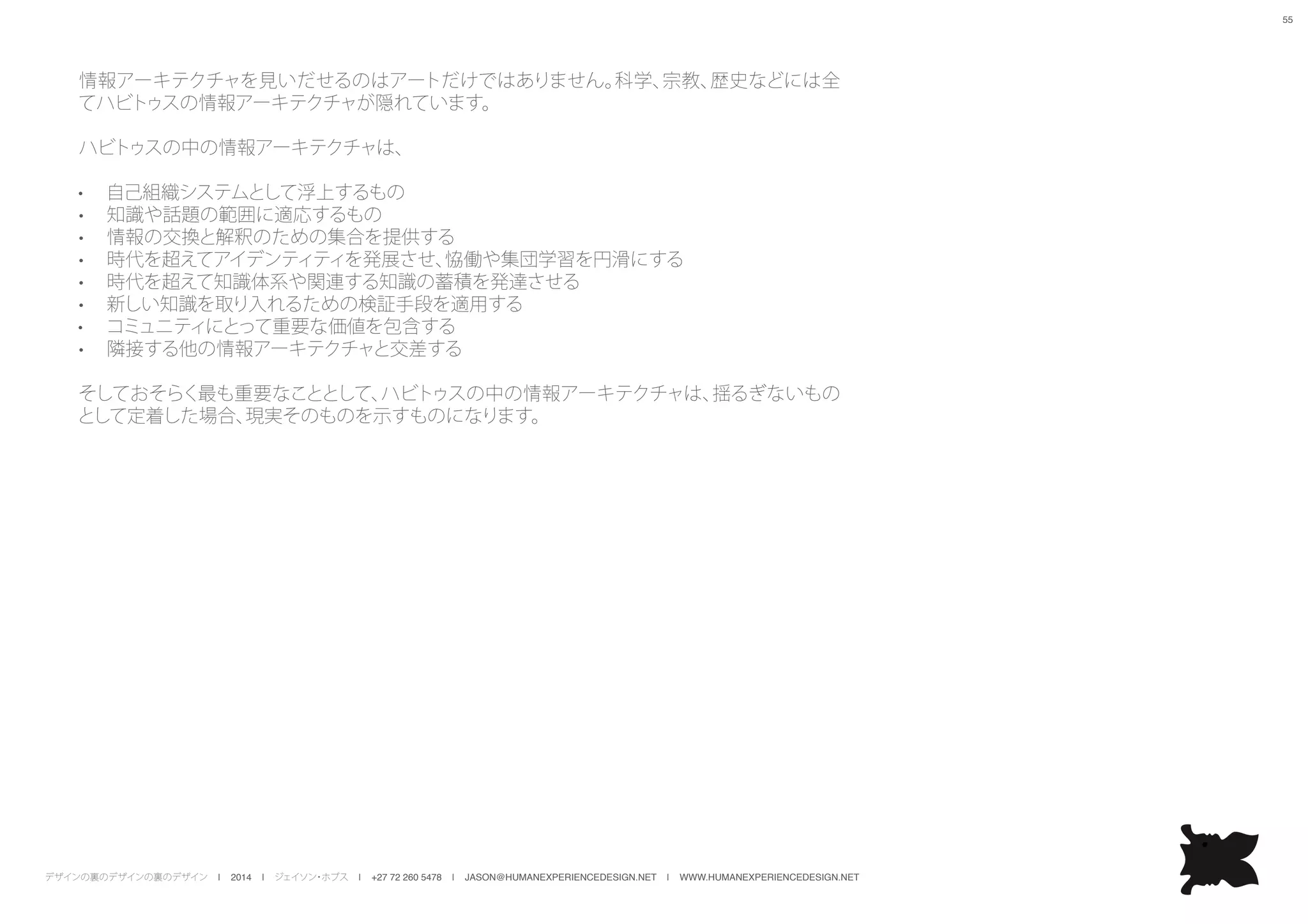 デザインの裏のデザインの裏のデザイン | 2014 | ジェイソン・ホブス | +27 72 260 5478 | JASON@HUMANEXPERIENCEDESIGN.NET | WWW.HUMANEXPERIENCEDESIGN.NET
55
情報アーキテクチャを見いだせるのはアートだけではありません。科学、宗教、歴史などには全
てハビトゥスの情報アーキテクチャが隠れています。
ハビトゥスの中の情報アーキテクチャは、
•	 自己組織システムとして浮上するもの
•	 知識や話題の範囲に適応するもの
•	 情報の交換と解釈のための集合を提供する
•	 時代を超えてアイデンティティを発展させ、恊働や集団学習を円滑にする
•	 時代を超えて知識体系や関連する知識の蓄積を発達させる
•	 新しい知識を取り入れるための検証手段を適用する
•	 コミュニティにとって重要な価値を包含する
•	 隣接する他の情報アーキテクチャと交差する
そしておそらく最も重要なこととして、ハビトゥスの中の情報アーキテクチャは、揺るぎないもの
として定着した場合、現実そのものを示すものになります。
 