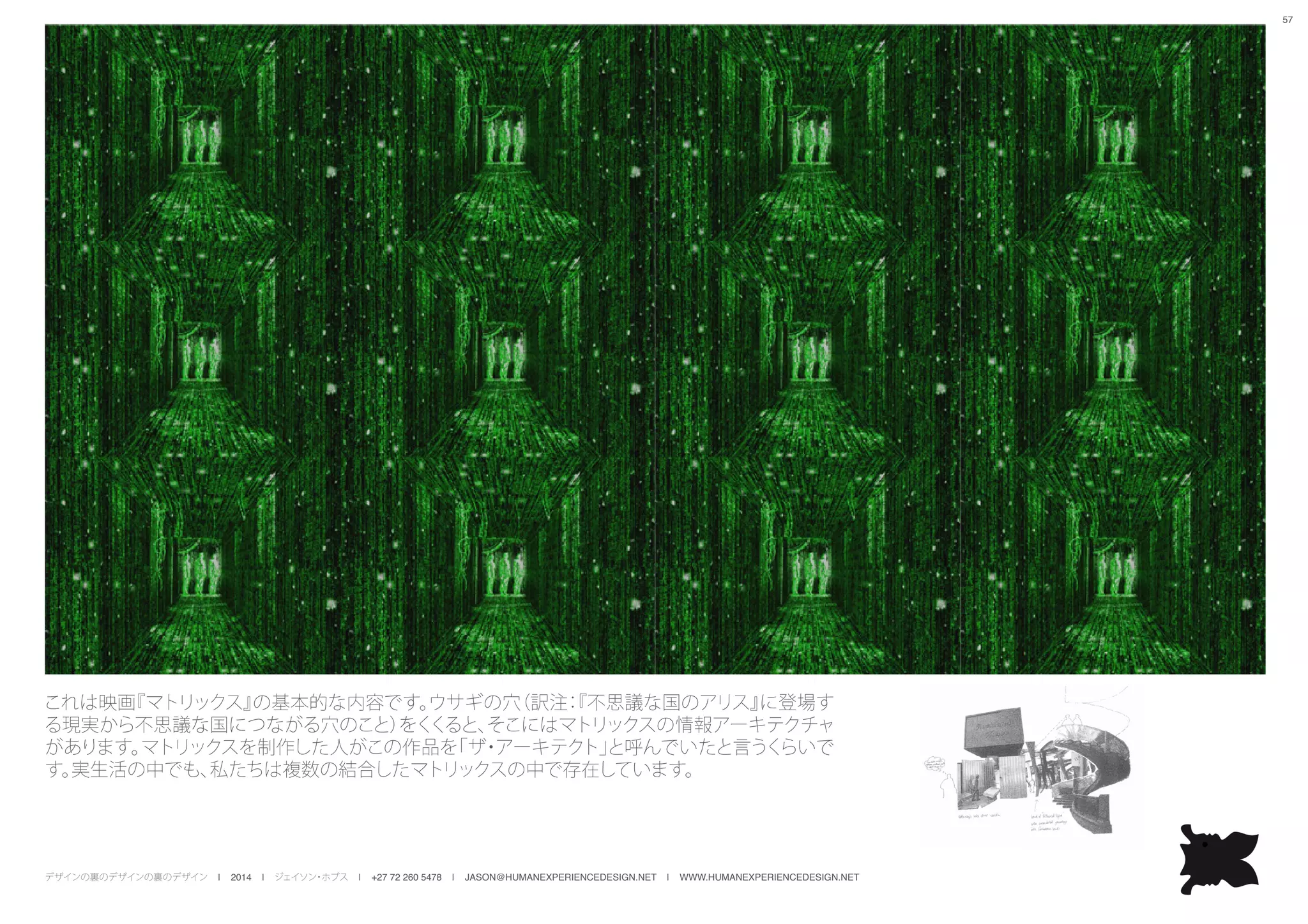 デザインの裏のデザインの裏のデザイン | 2014 | ジェイソン・ホブス | +27 72 260 5478 | JASON@HUMANEXPERIENCEDESIGN.NET | WWW.HUMANEXPERIENCEDESIGN.NET
57
これは映画『マトリックス』の基本的な内容です。ウサギの穴（訳注：『不思議な国のアリス』に登場す
る現実から不思議な国につながる穴のこと）をくくると、そこにはマトリックスの情報アーキテクチャ
があります。マトリックスを制作した人がこの作品を「ザ・アーキテクト」と呼んでいたと言うくらいで
す。実生活の中でも、私たちは複数の結合したマトリックスの中で存在しています。
 