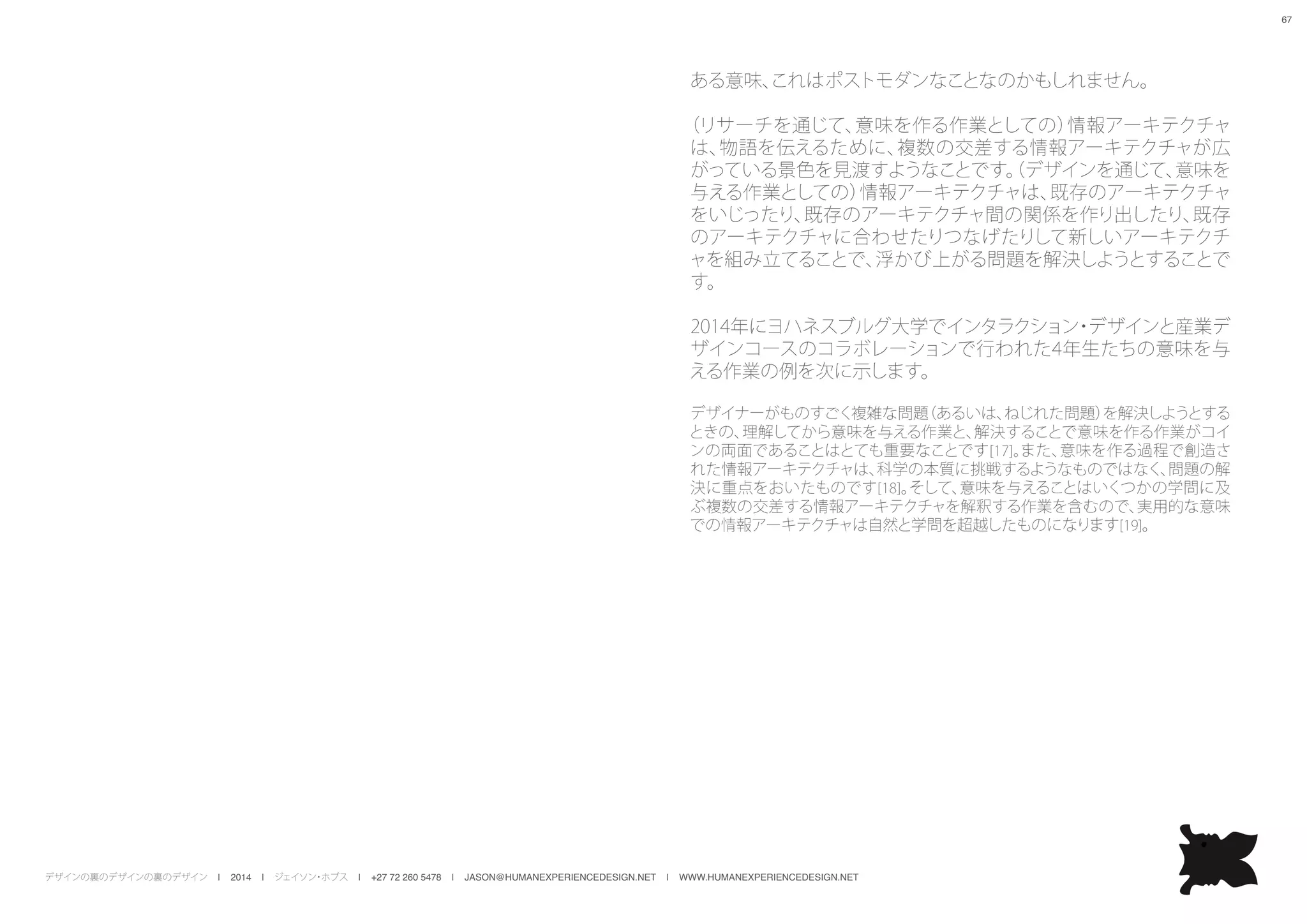 デザインの裏のデザインの裏のデザイン | 2014 | ジェイソン・ホブス | +27 72 260 5478 | JASON@HUMANEXPERIENCEDESIGN.NET | WWW.HUMANEXPERIENCEDESIGN.NET
67
ある意味、これはポストモダンなことなのかもしれません。
（リサーチを通じて、意味を作る作業としての）情報アーキテクチャ
は、物語を伝えるために、複数の交差する情報アーキテクチャが広
がっている景色を見渡すようなことです。（デザインを通じて、意味を
与える作業としての）情報アーキテクチャは、既存のアーキテクチャ
をいじったり、既存のアーキテクチャ間の関係を作り出したり、既存
のアーキテクチャに合わせたりつなげたりして新しいアーキテクチ
ャを組み立てることで、浮かび上がる問題を解決しようとすることで
す。
2014年にヨハネスブルグ大学でインタラクション・デザインと産業デ
ザインコースのコラボレーションで行われた4年生たちの意味を与
える作業の例を次に示します。
デザイナーがものすごく複雑な問題（あるいは、ねじれた問題）を解決しようとする
ときの、理解してから意味を与える作業と、解決することで意味を作る作業がコイ
ンの両面であることはとても重要なことです[17]。また、意味を作る過程で創造さ
れた情報アーキテクチャは、科学の本質に挑戦するようなものではなく、問題の解
決に重点をおいたものです[18]。そして、意味を与えることはいくつかの学問に及
ぶ複数の交差する情報アーキテクチャを解釈する作業を含むので、実用的な意味
での情報アーキテクチャは自然と学問を超越したものになります[19]。
 